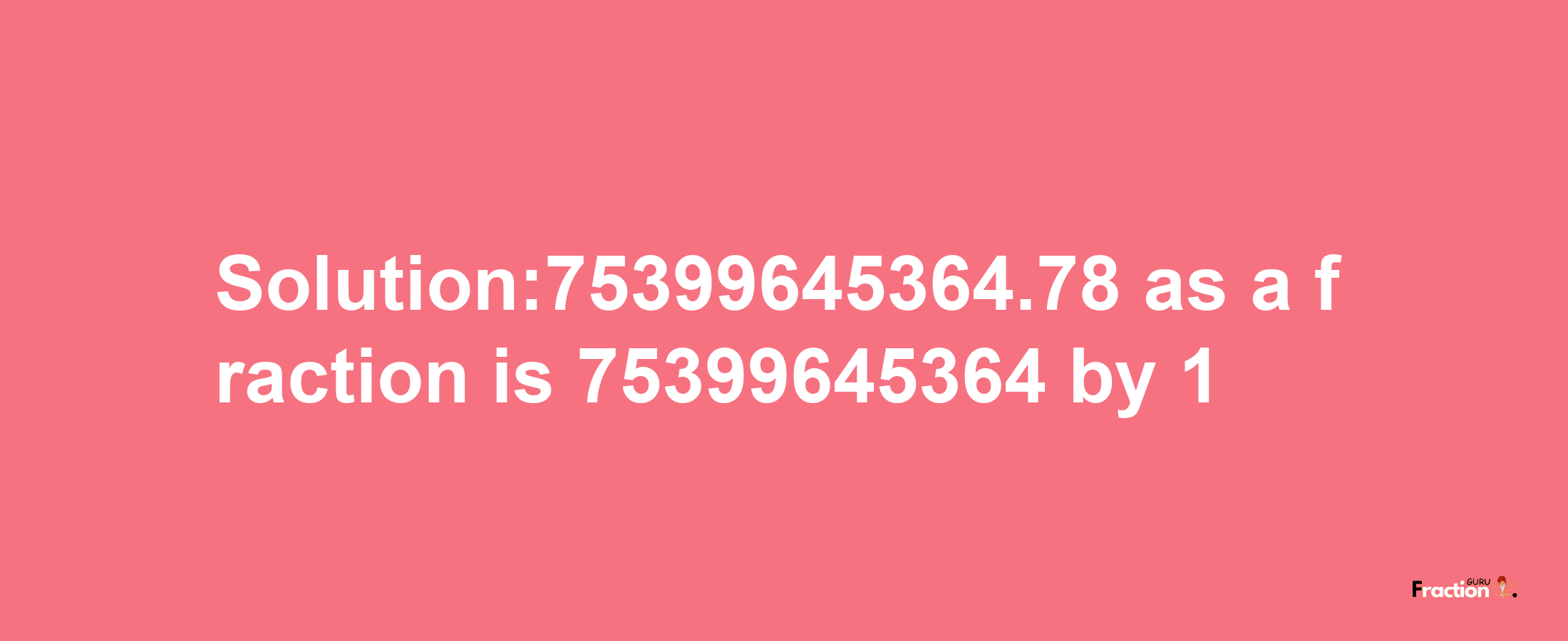 Solution:75399645364.78 as a fraction is 75399645364/1