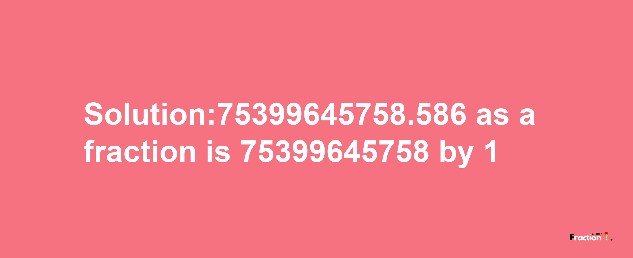 Solution:75399645758.586 as a fraction is 75399645758/1