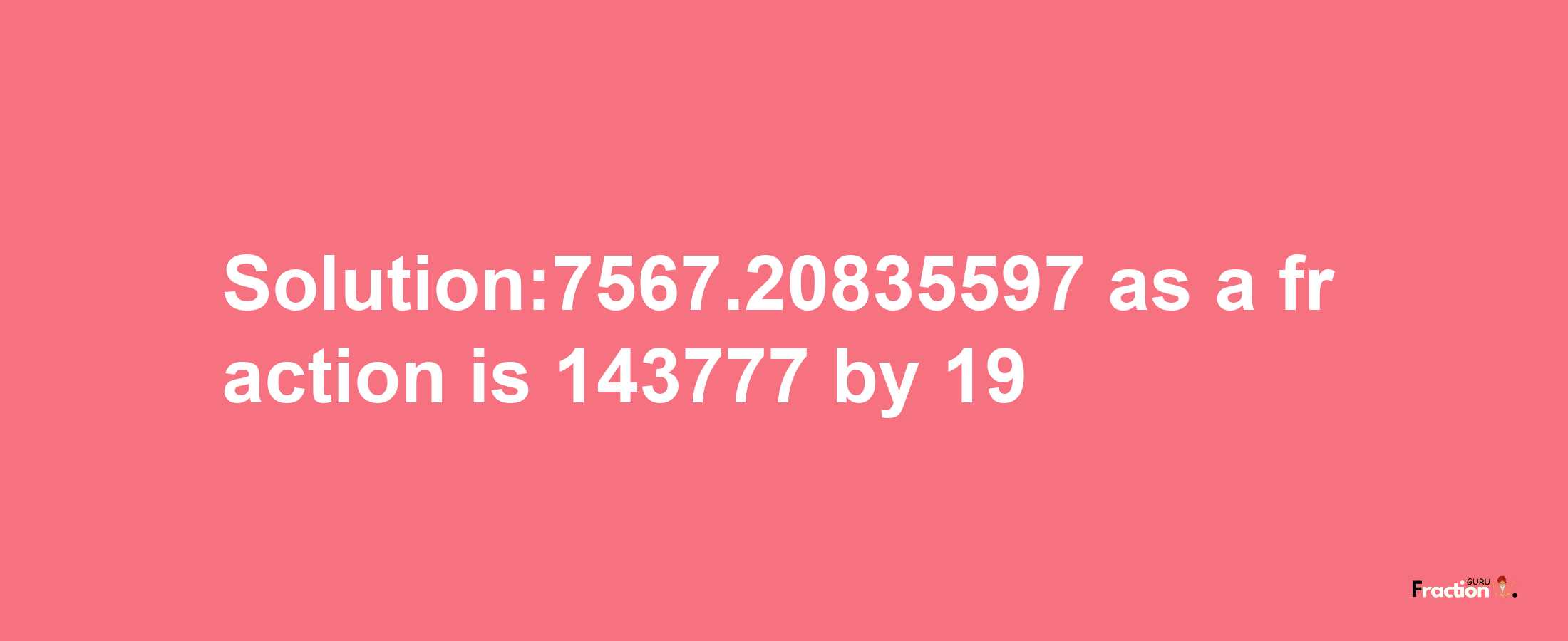 Solution:7567.20835597 as a fraction is 143777/19