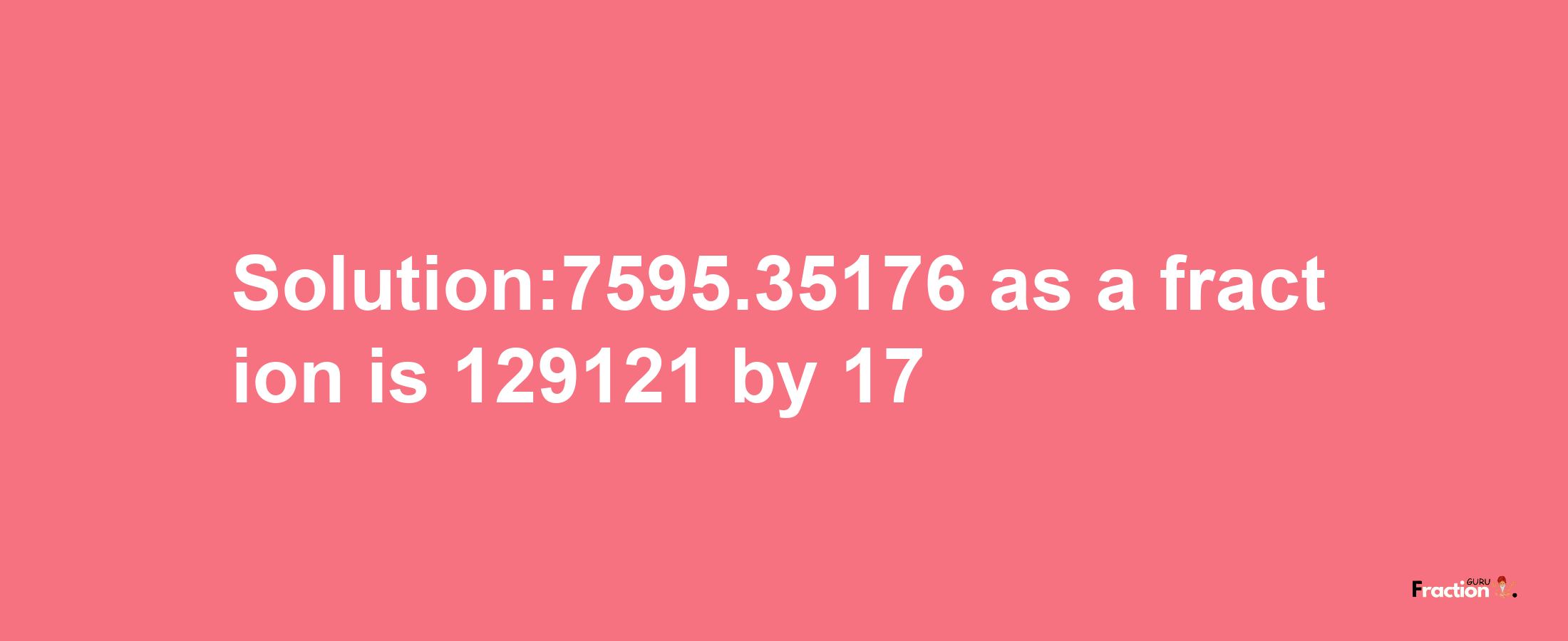 Solution:7595.35176 as a fraction is 129121/17