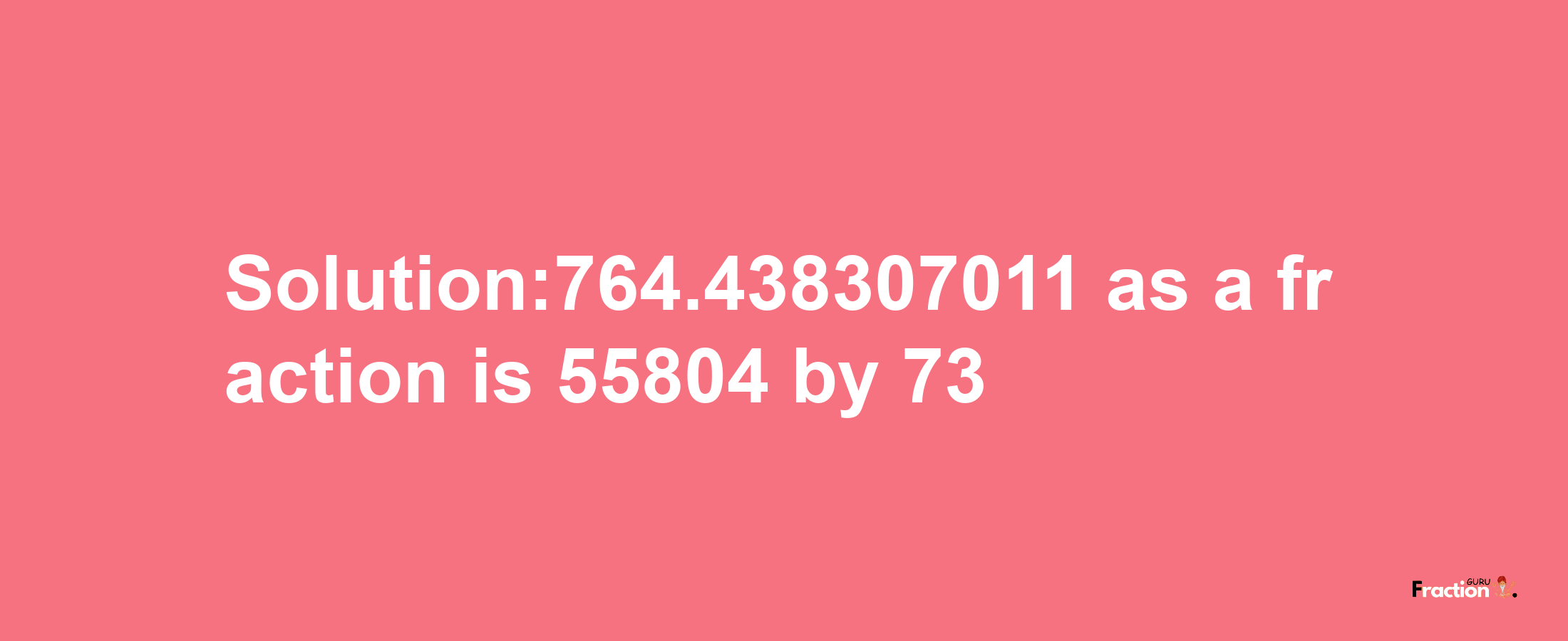 Solution:764.438307011 as a fraction is 55804/73