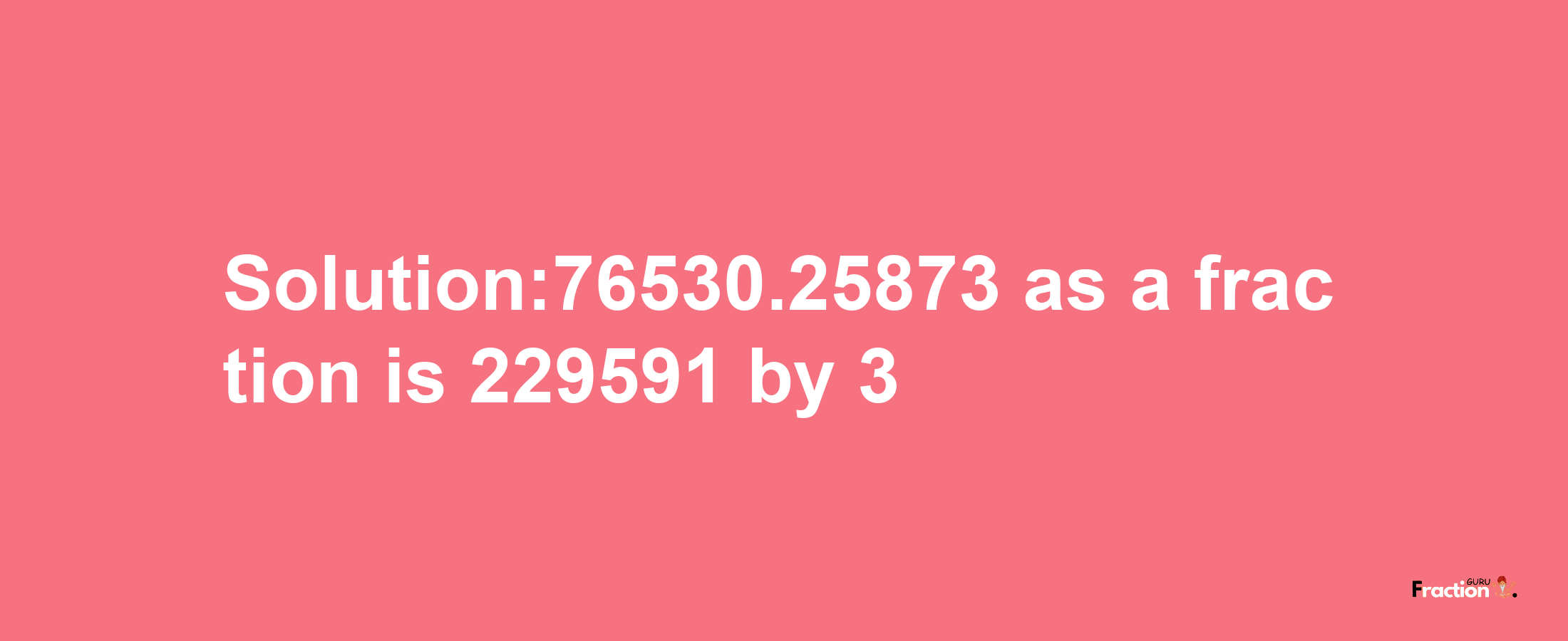 Solution:76530.25873 as a fraction is 229591/3