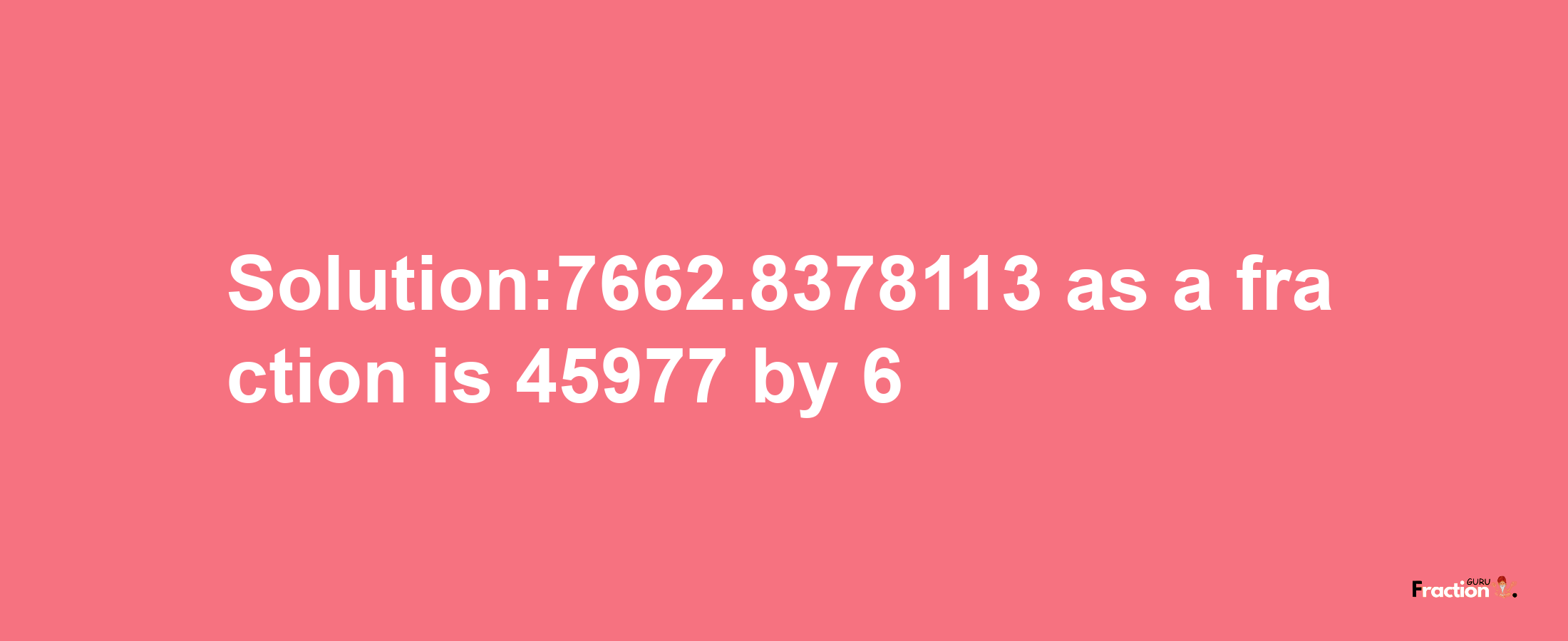 Solution:7662.8378113 as a fraction is 45977/6