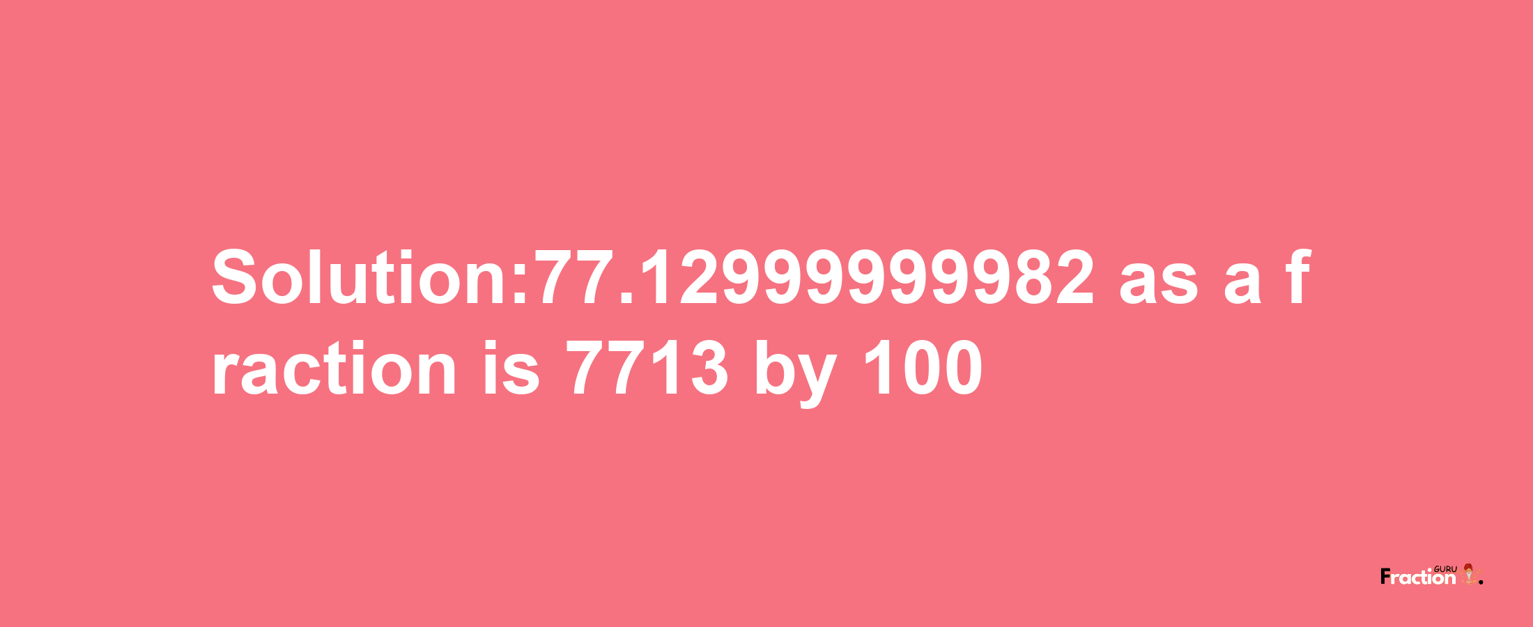 Solution:77.12999999982 as a fraction is 7713/100