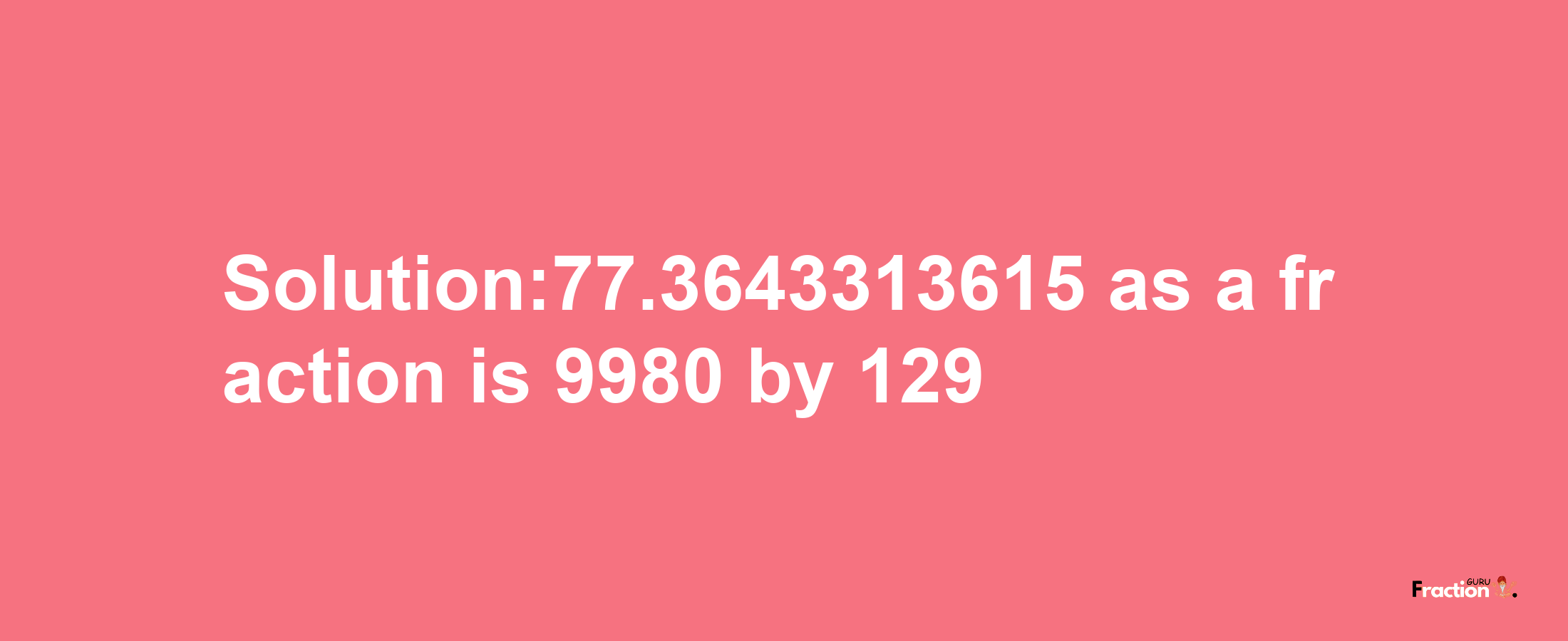 Solution:77.3643313615 as a fraction is 9980/129