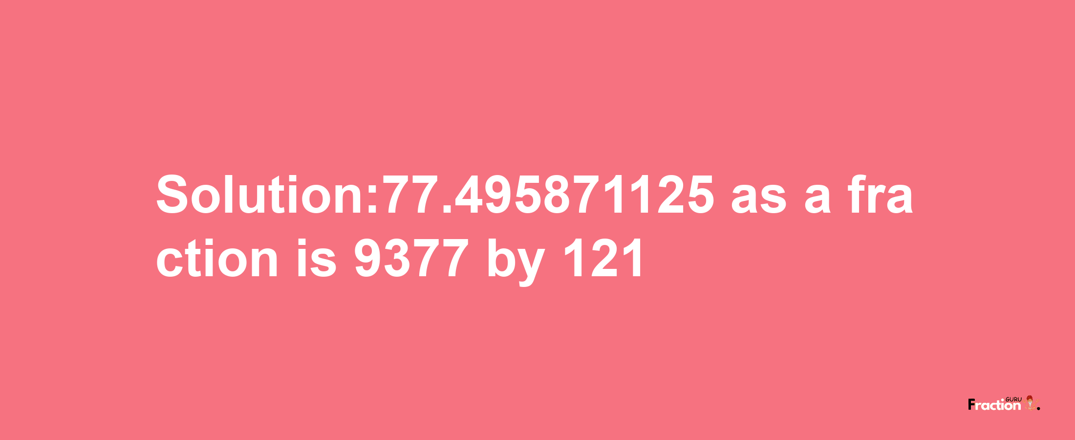 Solution:77.495871125 as a fraction is 9377/121