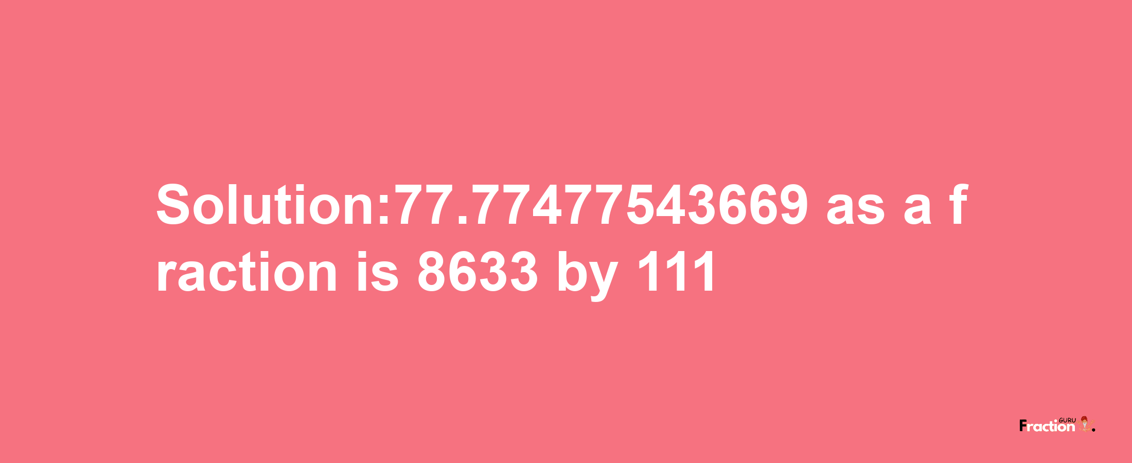 Solution:77.77477543669 as a fraction is 8633/111