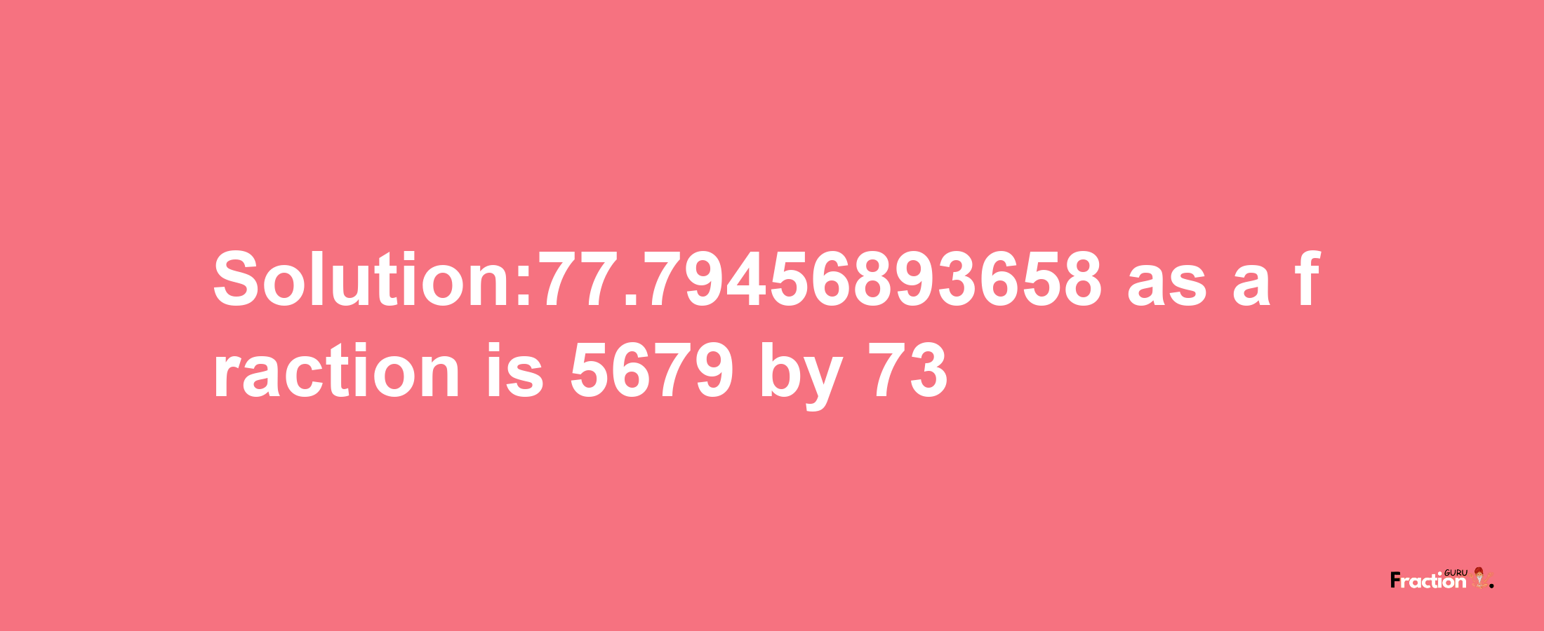 Solution:77.79456893658 as a fraction is 5679/73