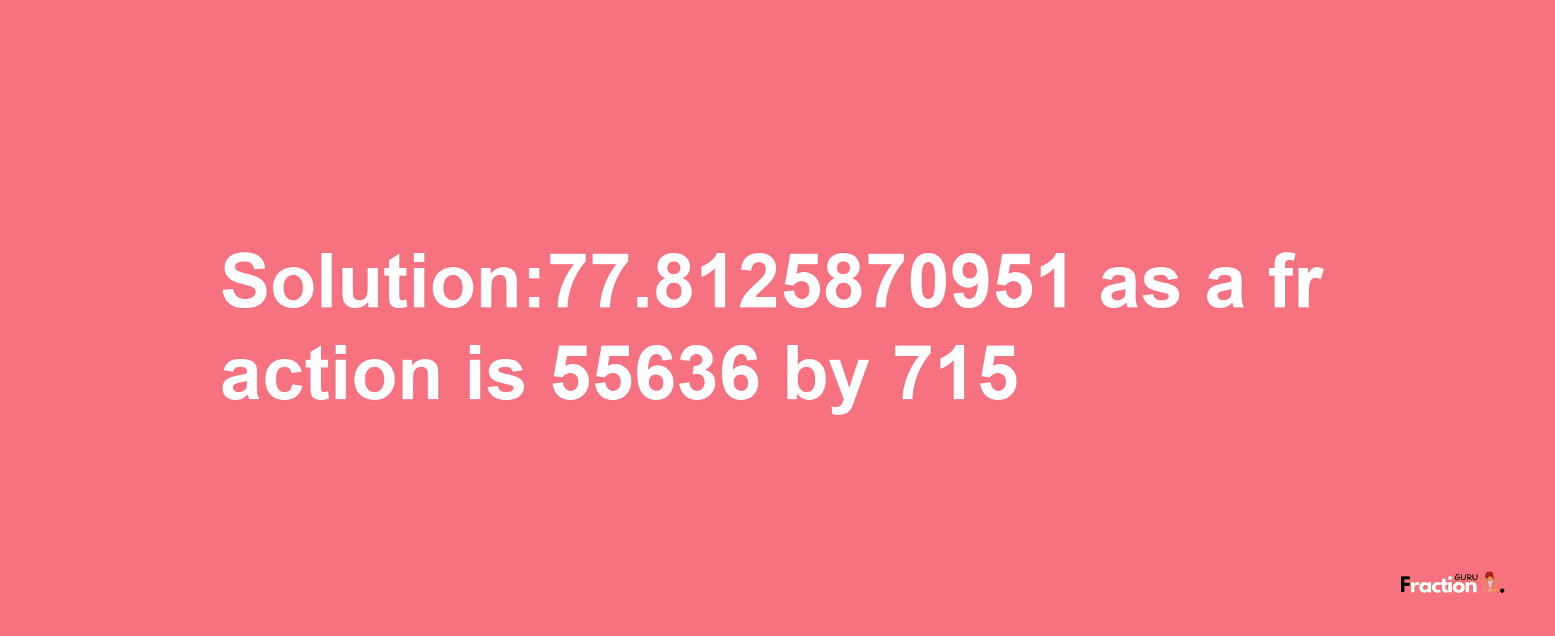 Solution:77.8125870951 as a fraction is 55636/715