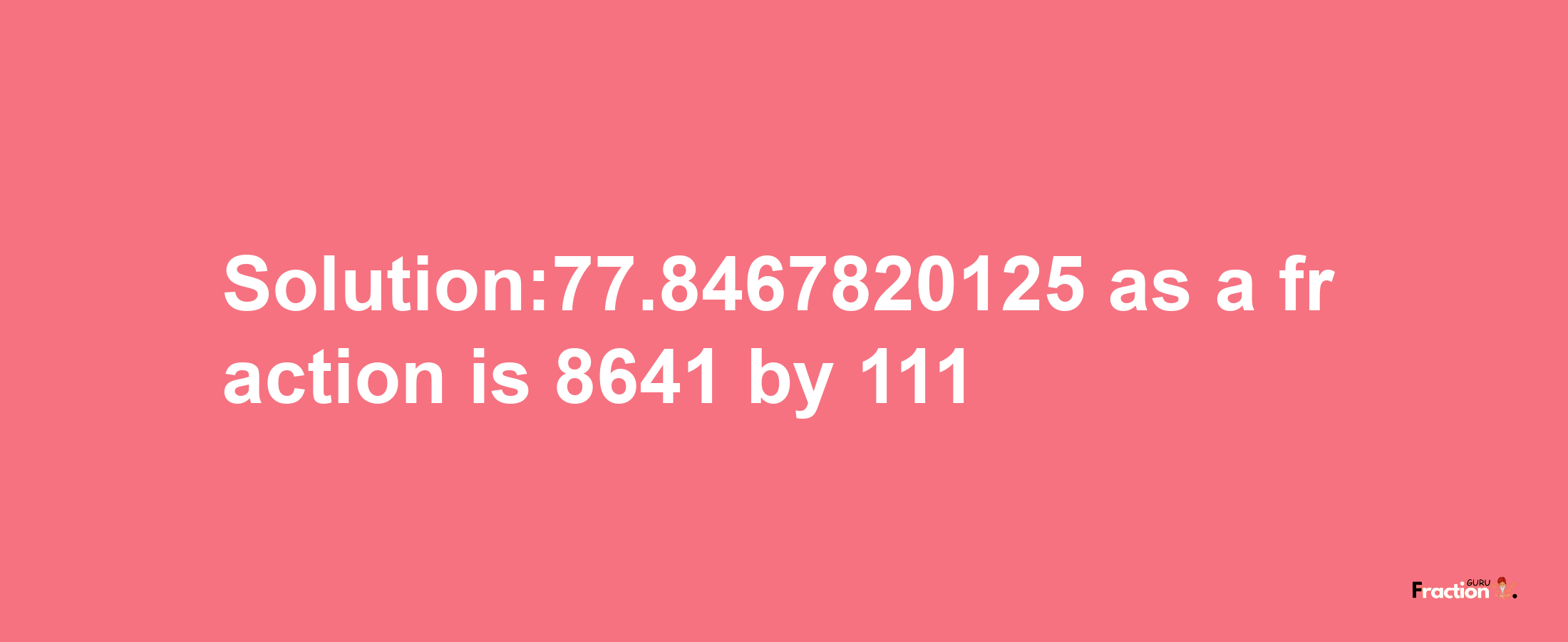 Solution:77.8467820125 as a fraction is 8641/111