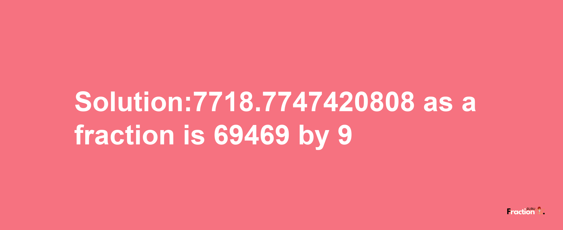 Solution:7718.7747420808 as a fraction is 69469/9