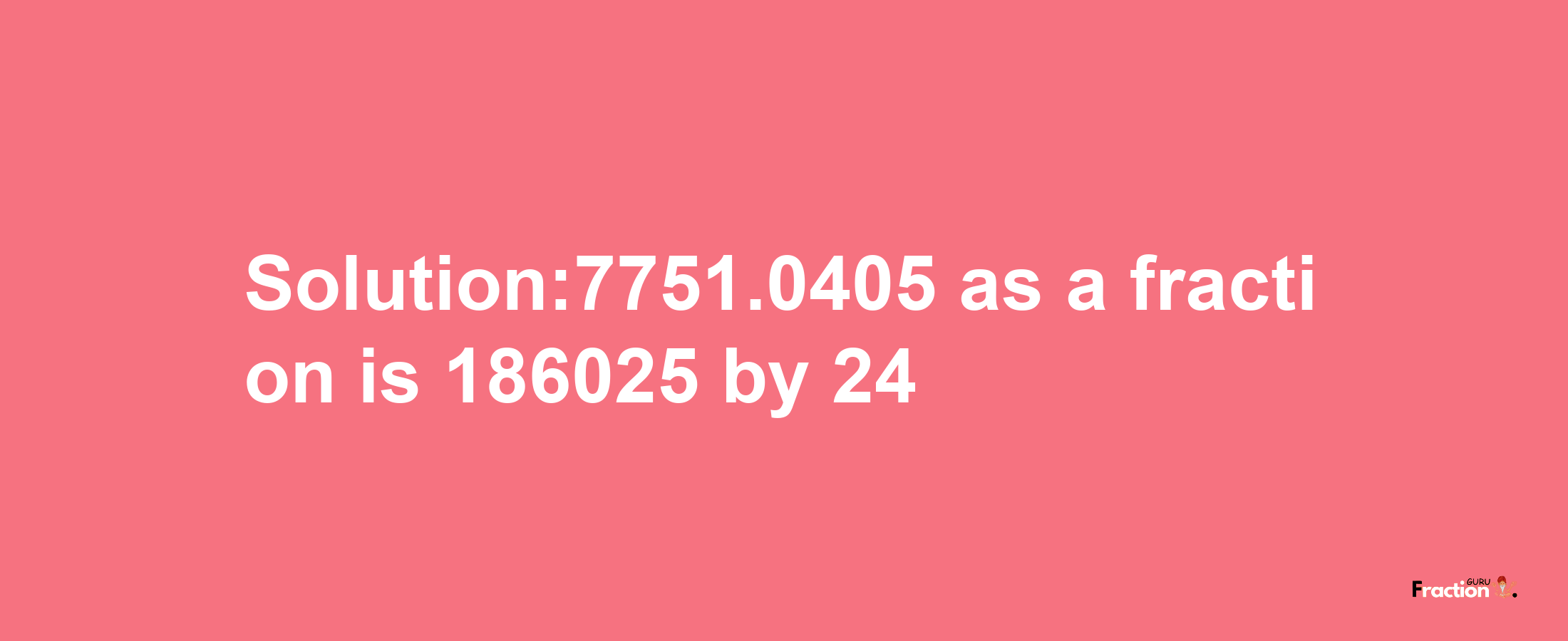 Solution:7751.0405 as a fraction is 186025/24