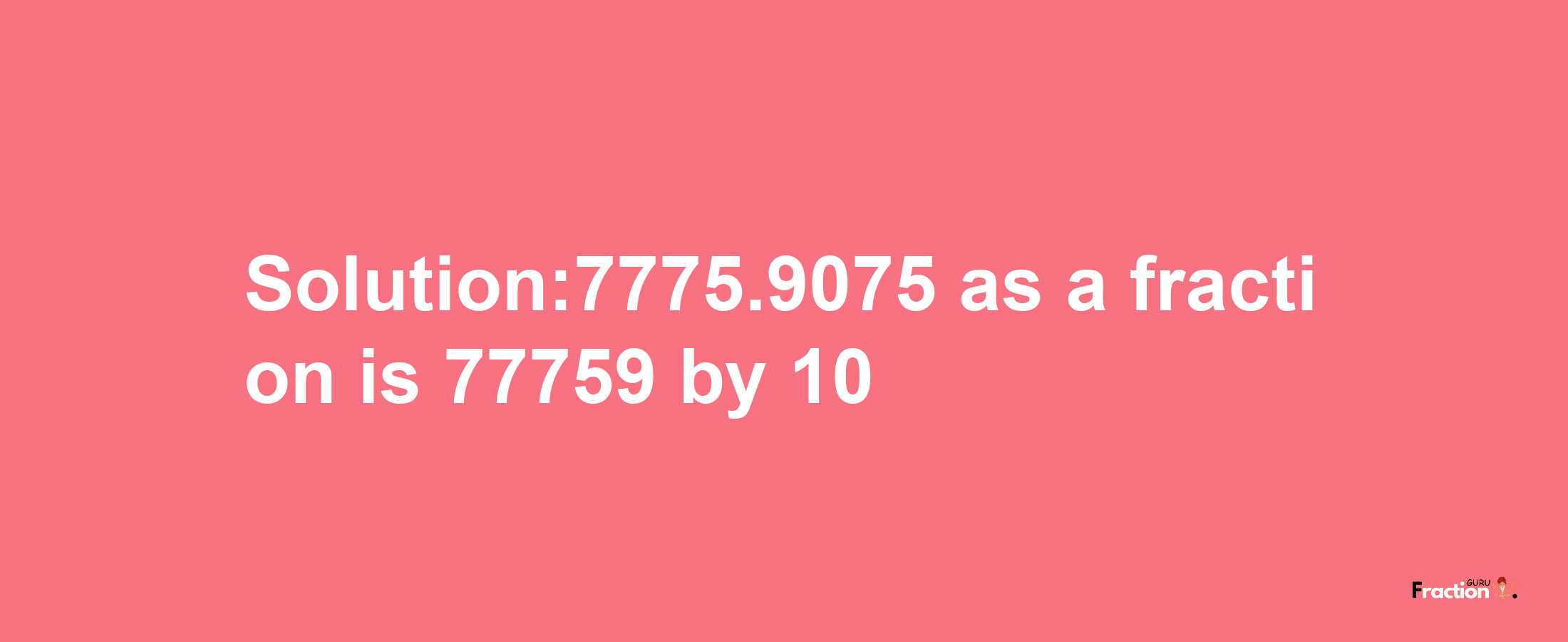 Solution:7775.9075 as a fraction is 77759/10