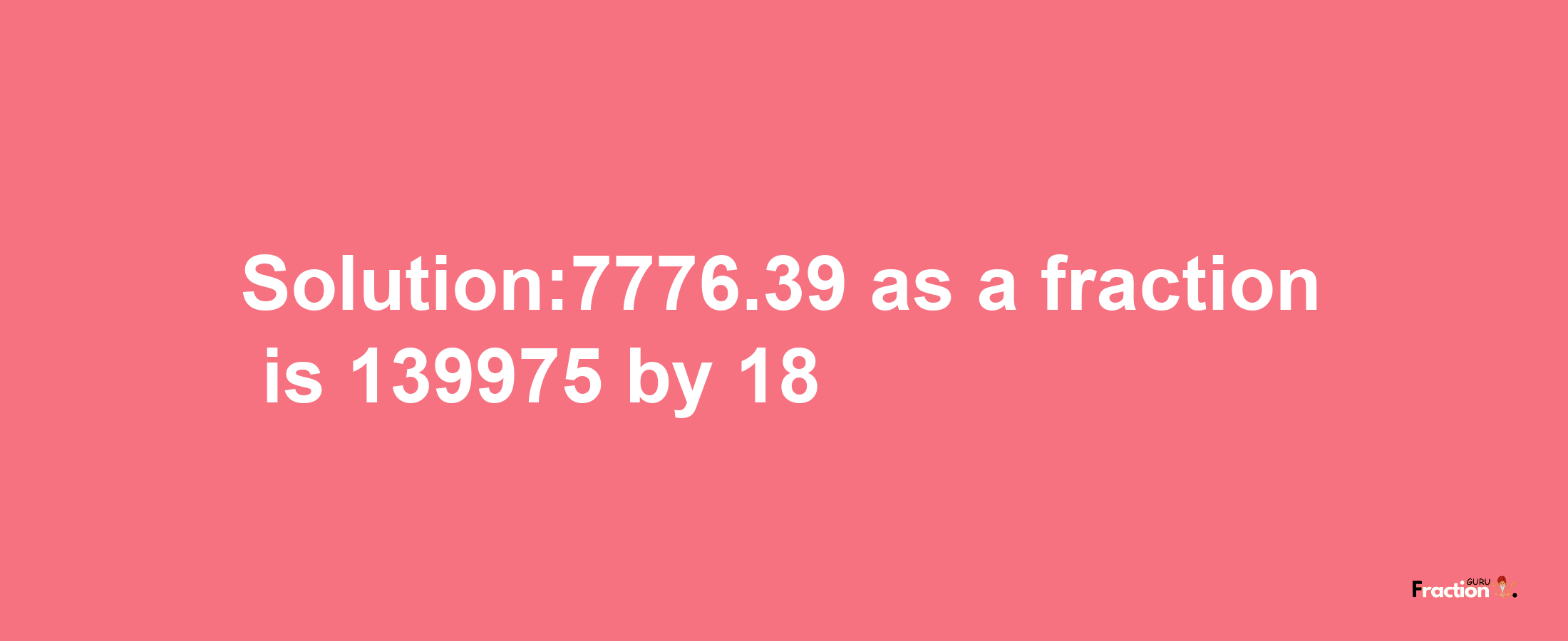 Solution:7776.39 as a fraction is 139975/18