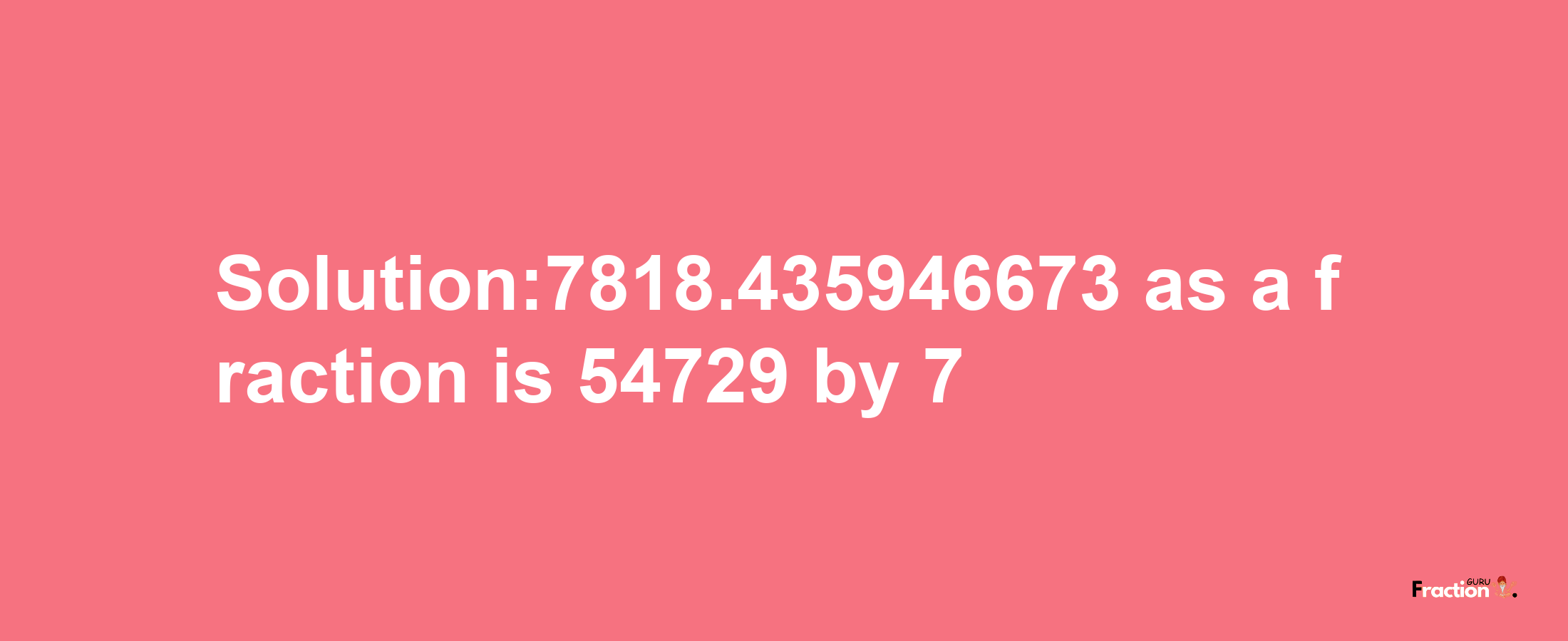 Solution:7818.435946673 as a fraction is 54729/7