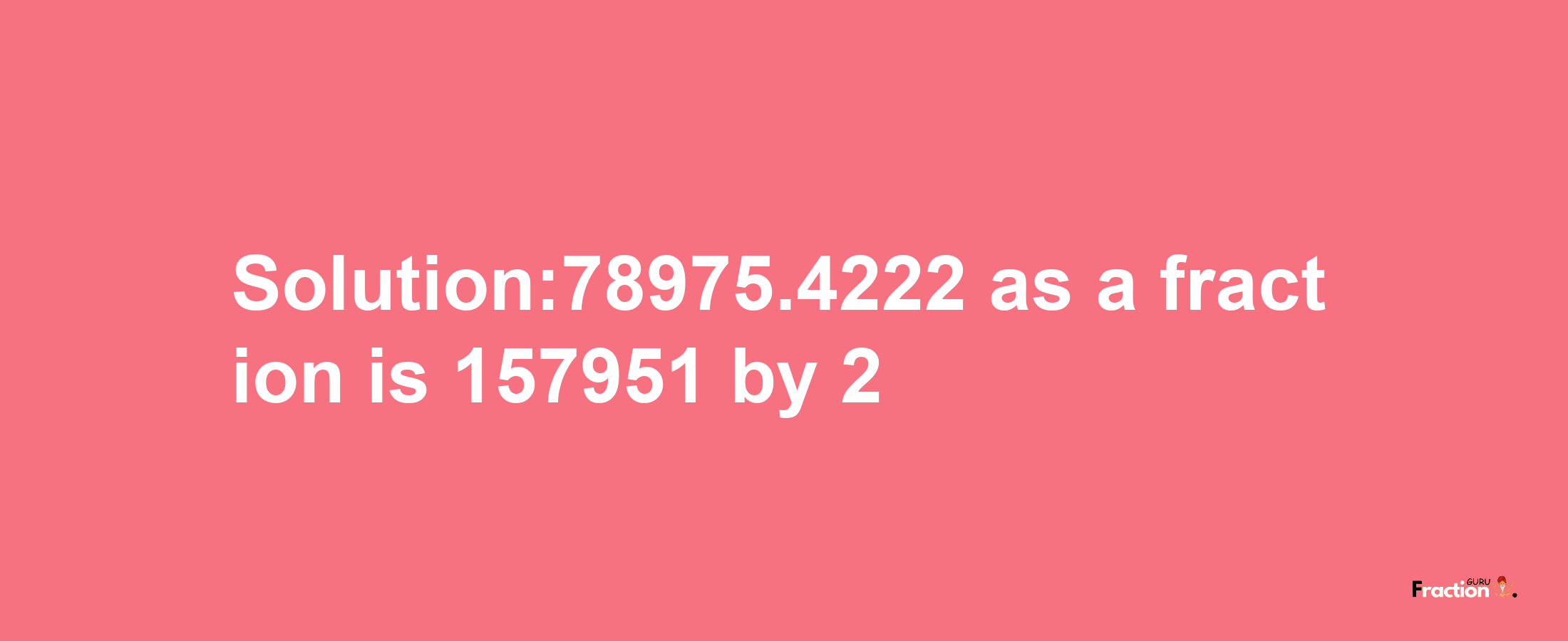 Solution:78975.4222 as a fraction is 157951/2