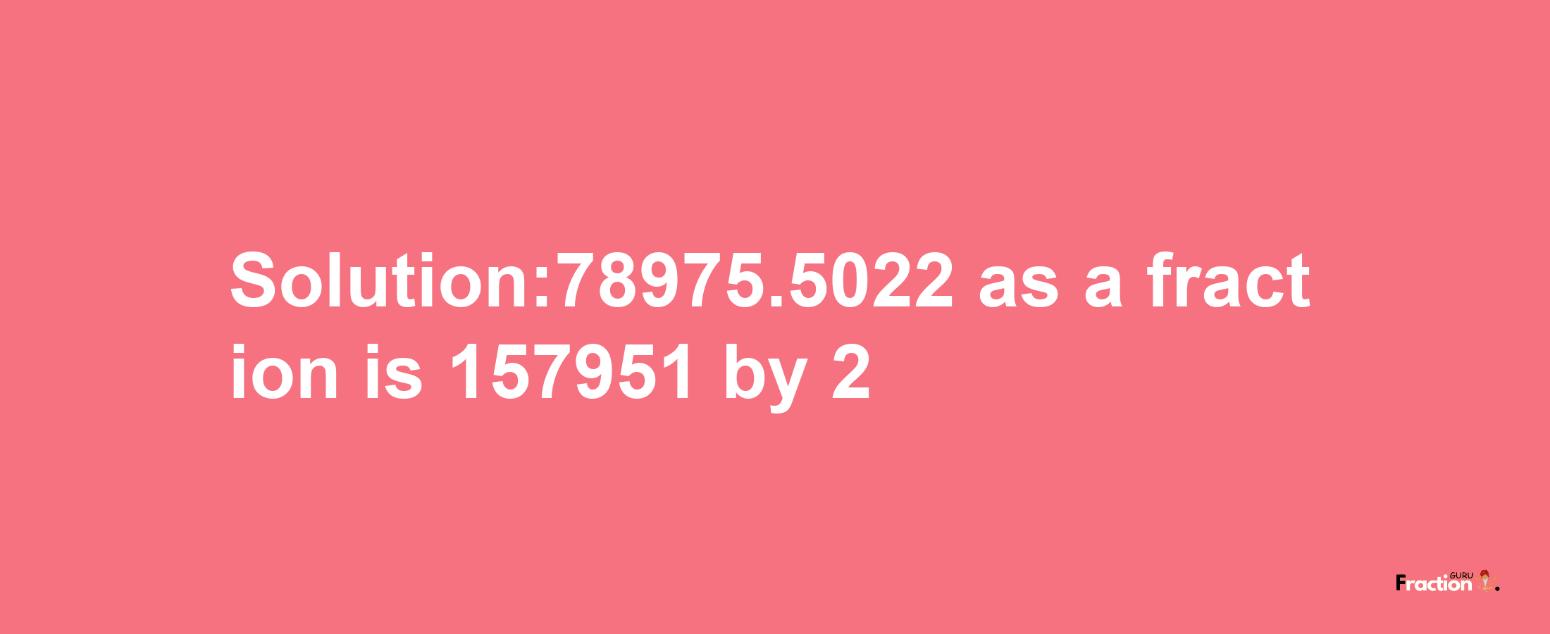 Solution:78975.5022 as a fraction is 157951/2