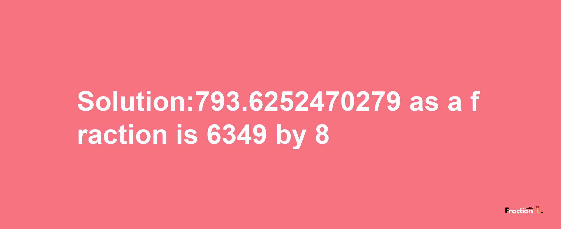 Solution:793.6252470279 as a fraction is 6349/8