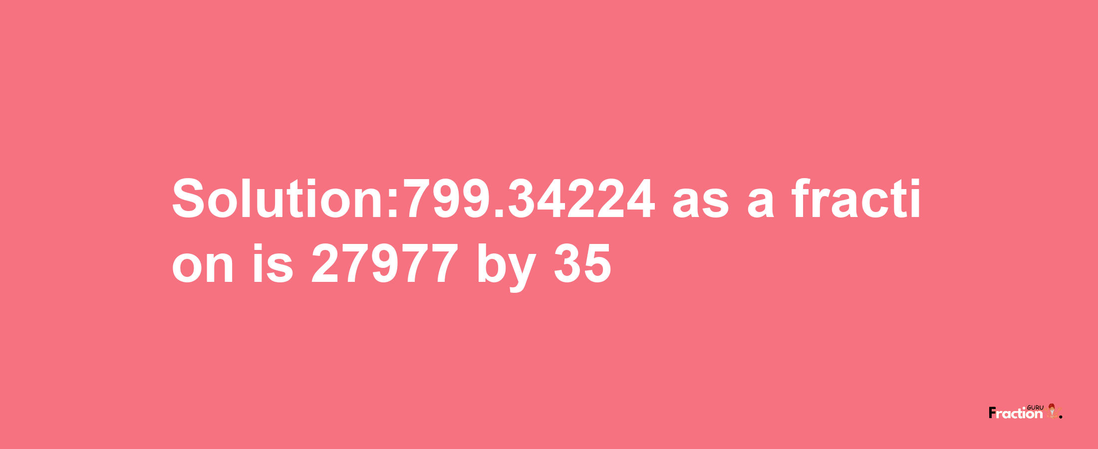 Solution:799.34224 as a fraction is 27977/35