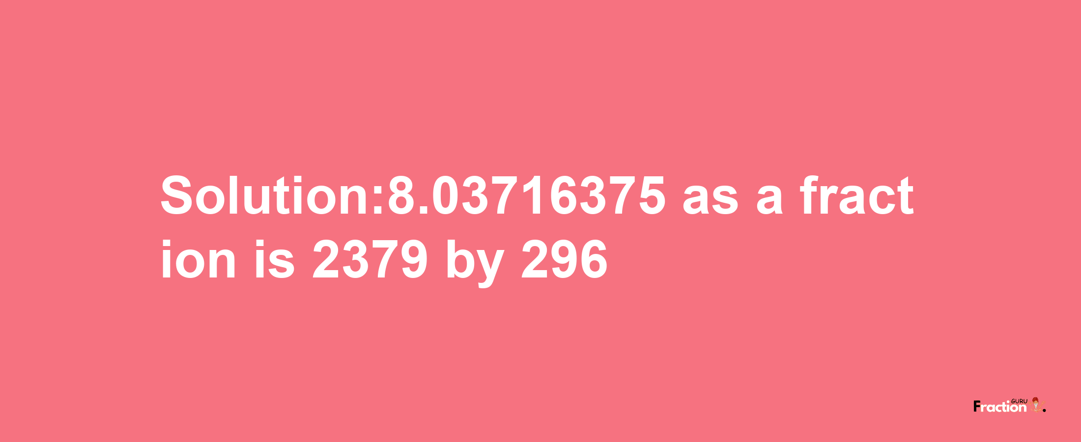 Solution:8.03716375 as a fraction is 2379/296