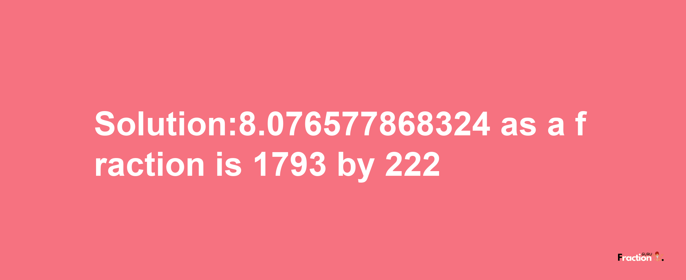 Solution:8.076577868324 as a fraction is 1793/222