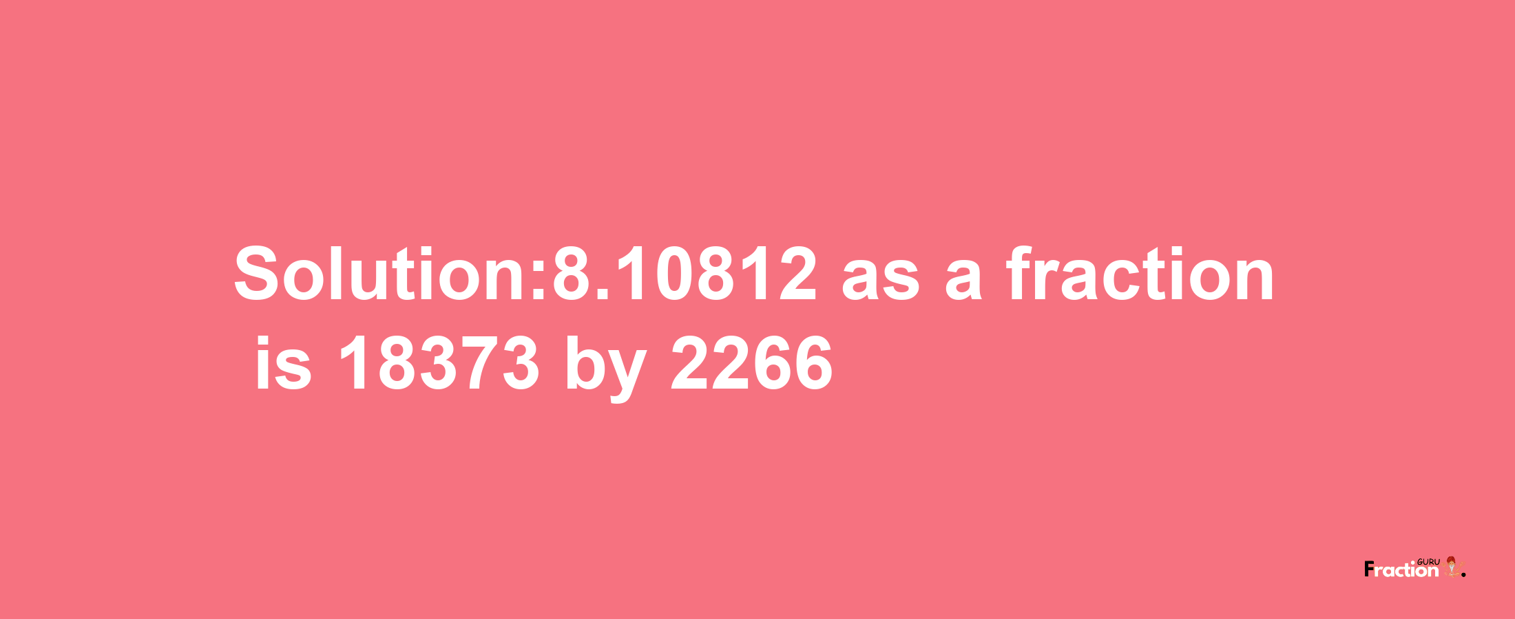 Solution:8.10812 as a fraction is 18373/2266