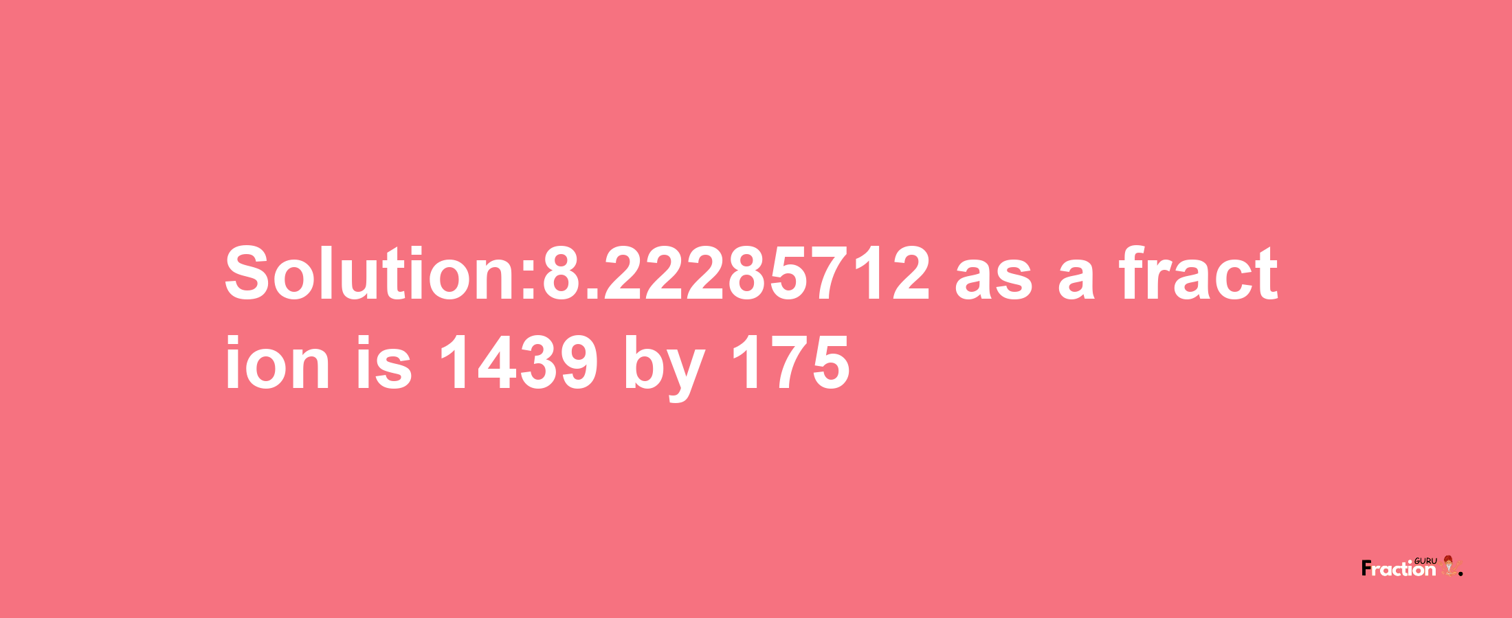 Solution:8.22285712 as a fraction is 1439/175