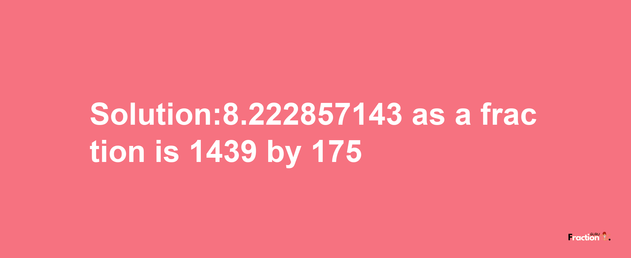 Solution:8.222857143 as a fraction is 1439/175