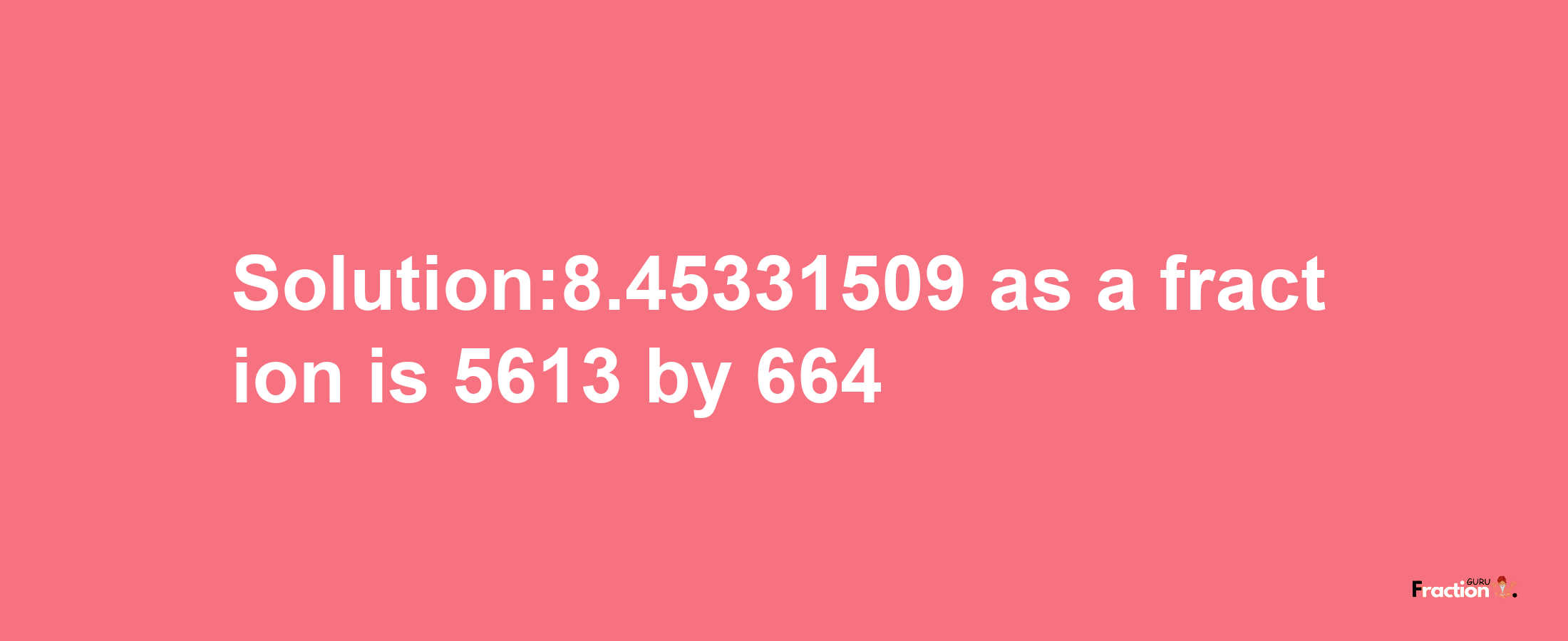 Solution:8.45331509 as a fraction is 5613/664