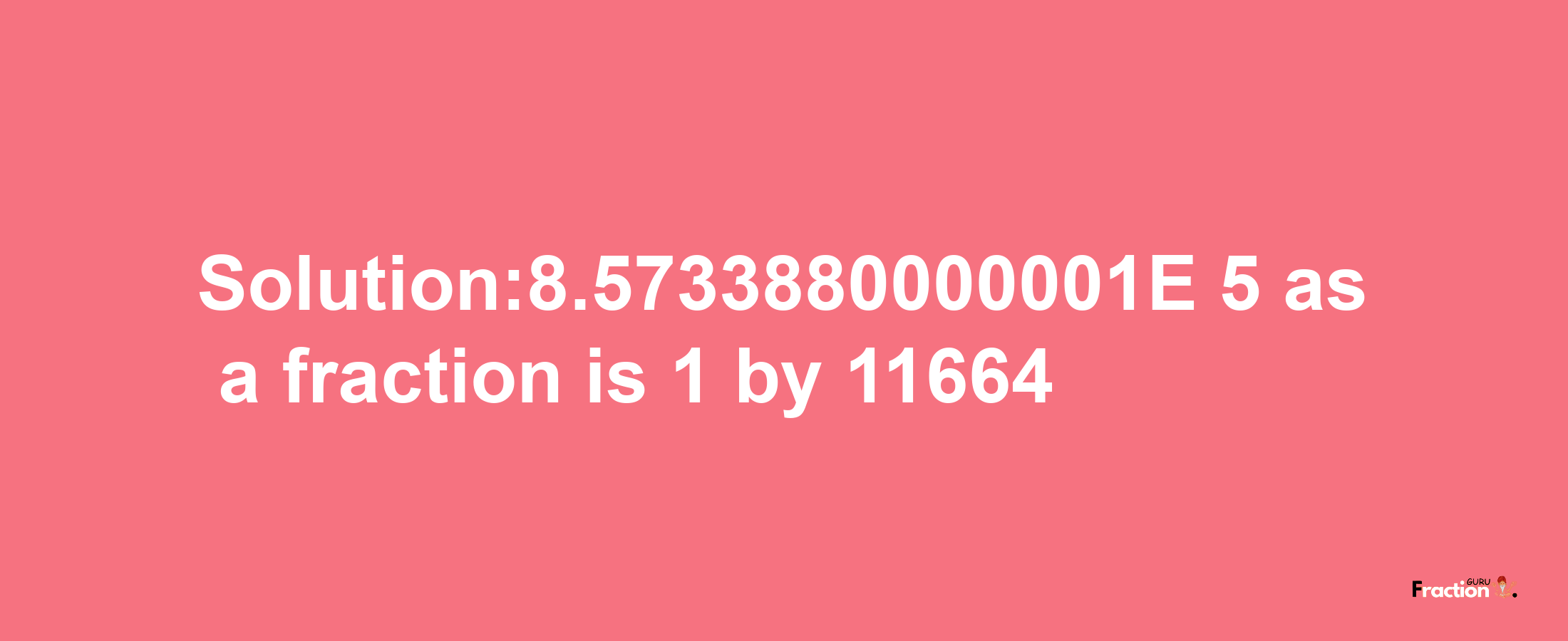 Solution:8.5733880000001E-5 as a fraction is 1/11664