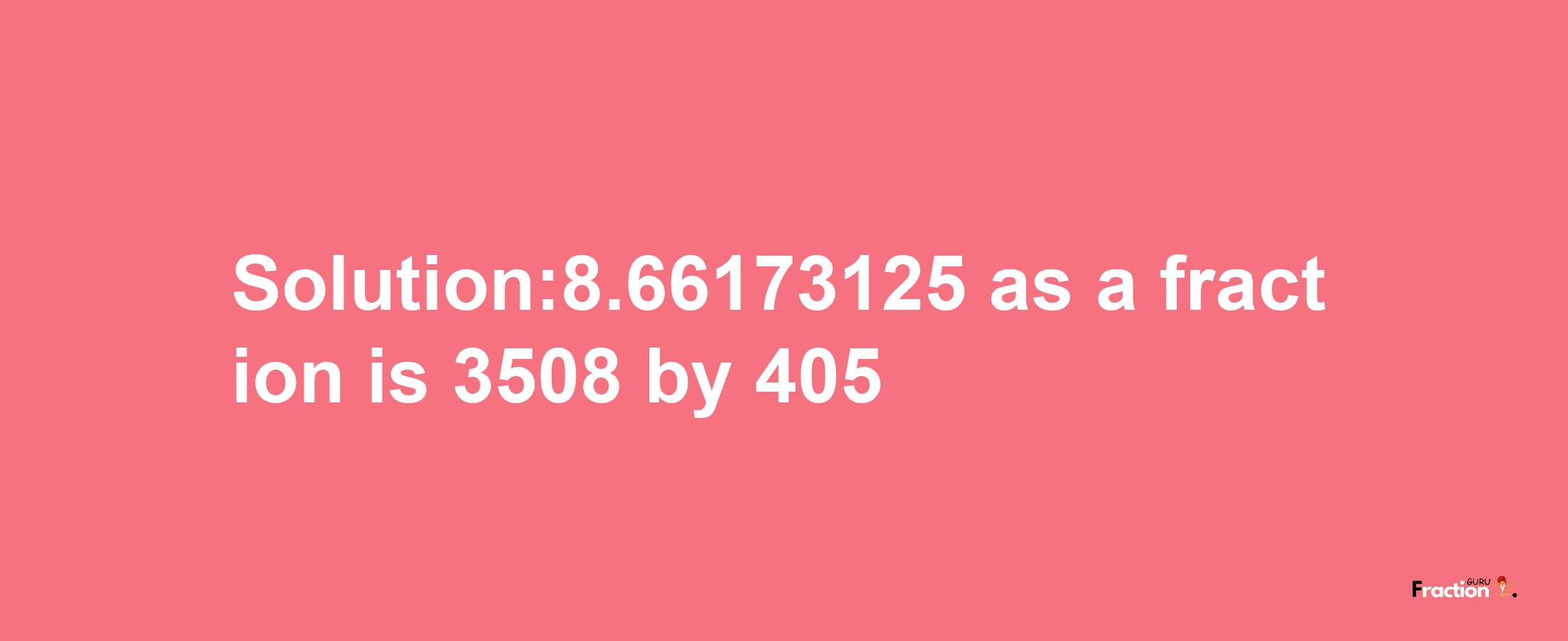 Solution:8.66173125 as a fraction is 3508/405