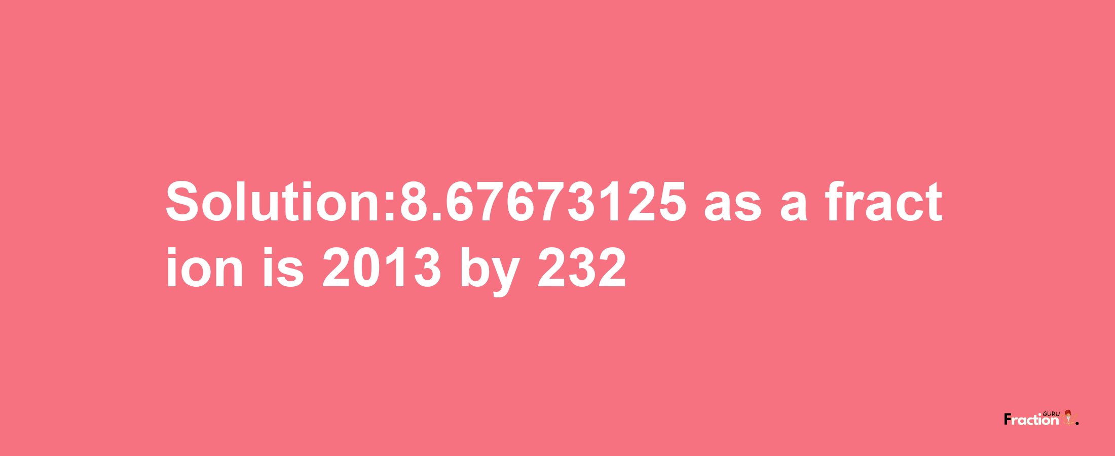 Solution:8.67673125 as a fraction is 2013/232