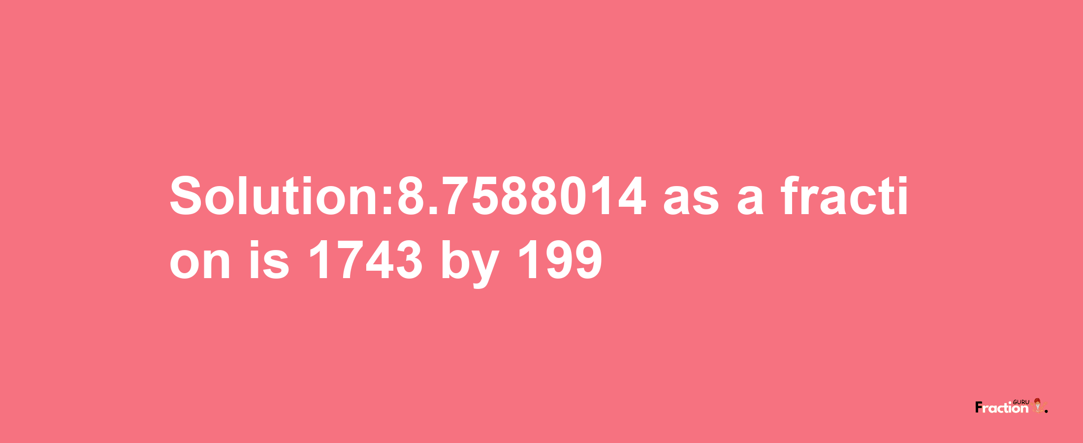 Solution:8.7588014 as a fraction is 1743/199