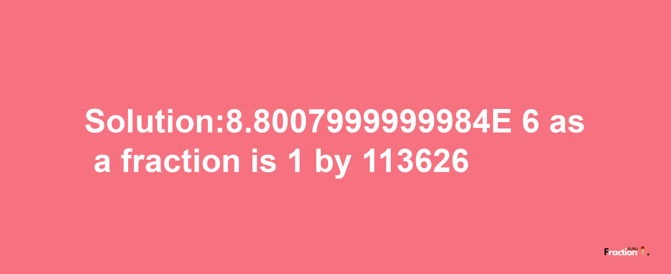 Solution:8.8007999999984E-6 as a fraction is 1/113626