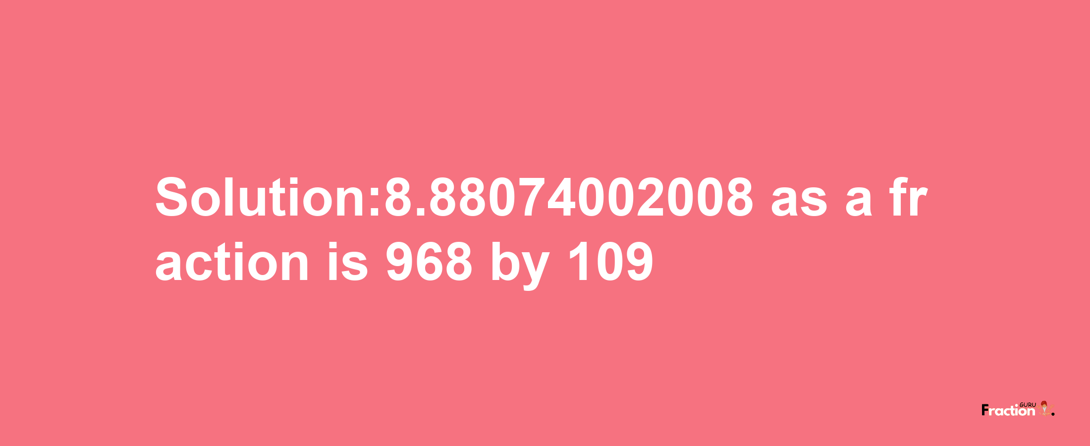 Solution:8.88074002008 as a fraction is 968/109