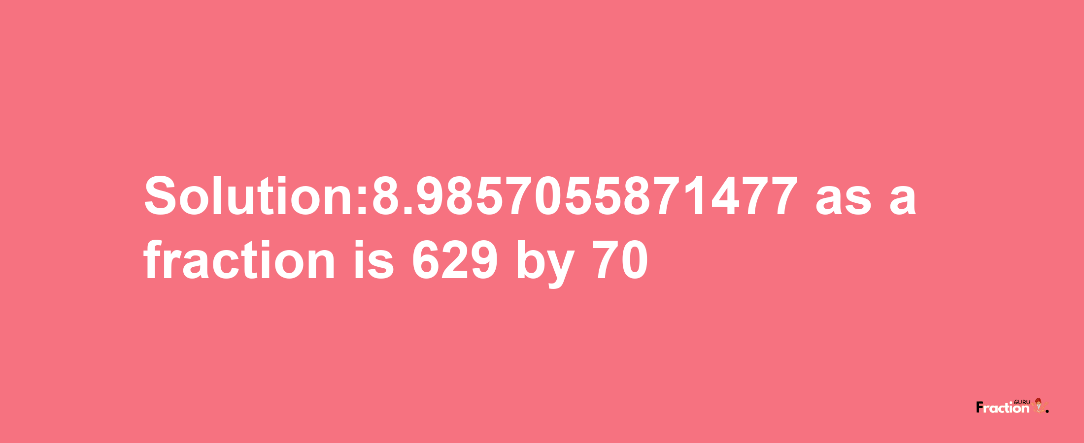 Solution:8.9857055871477 as a fraction is 629/70