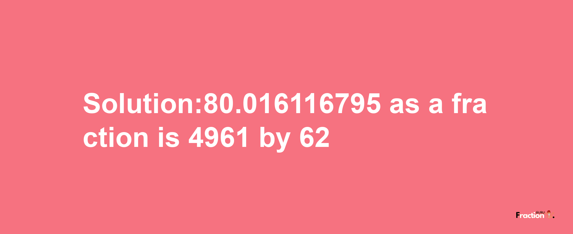 Solution:80.016116795 as a fraction is 4961/62