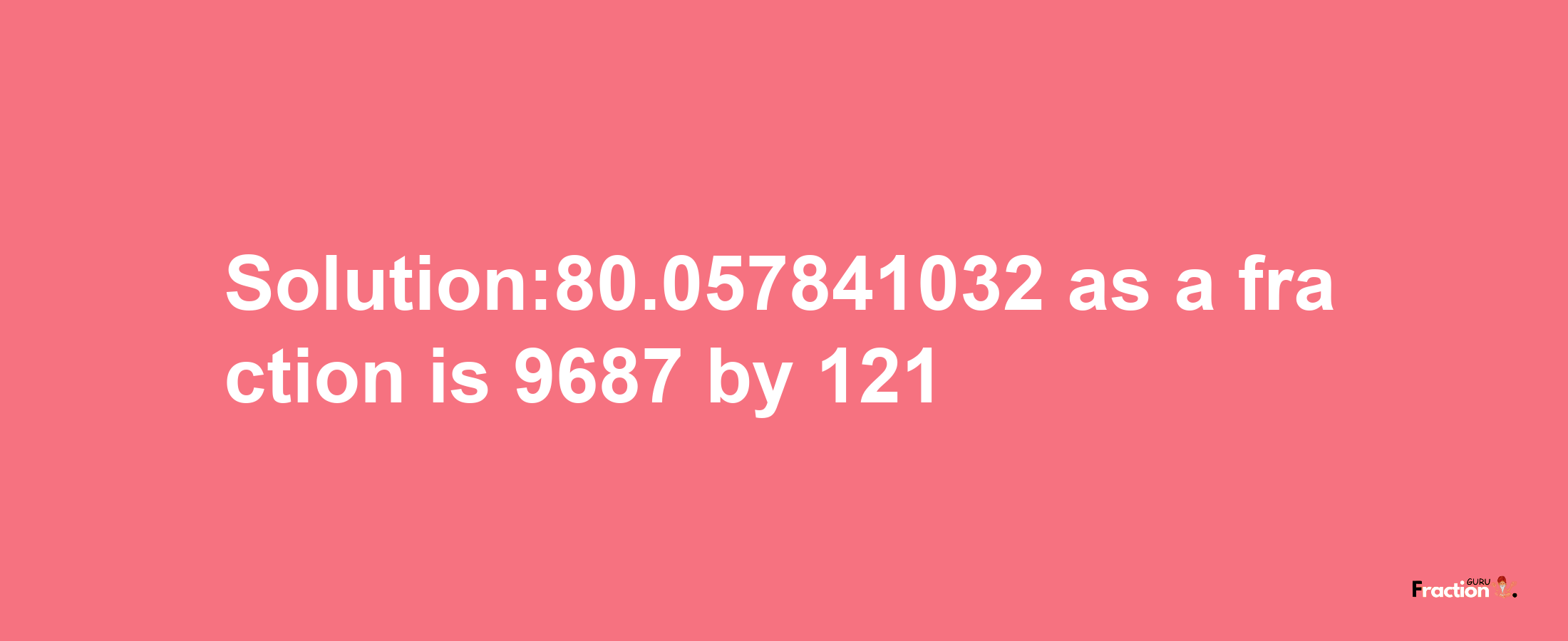 Solution:80.057841032 as a fraction is 9687/121