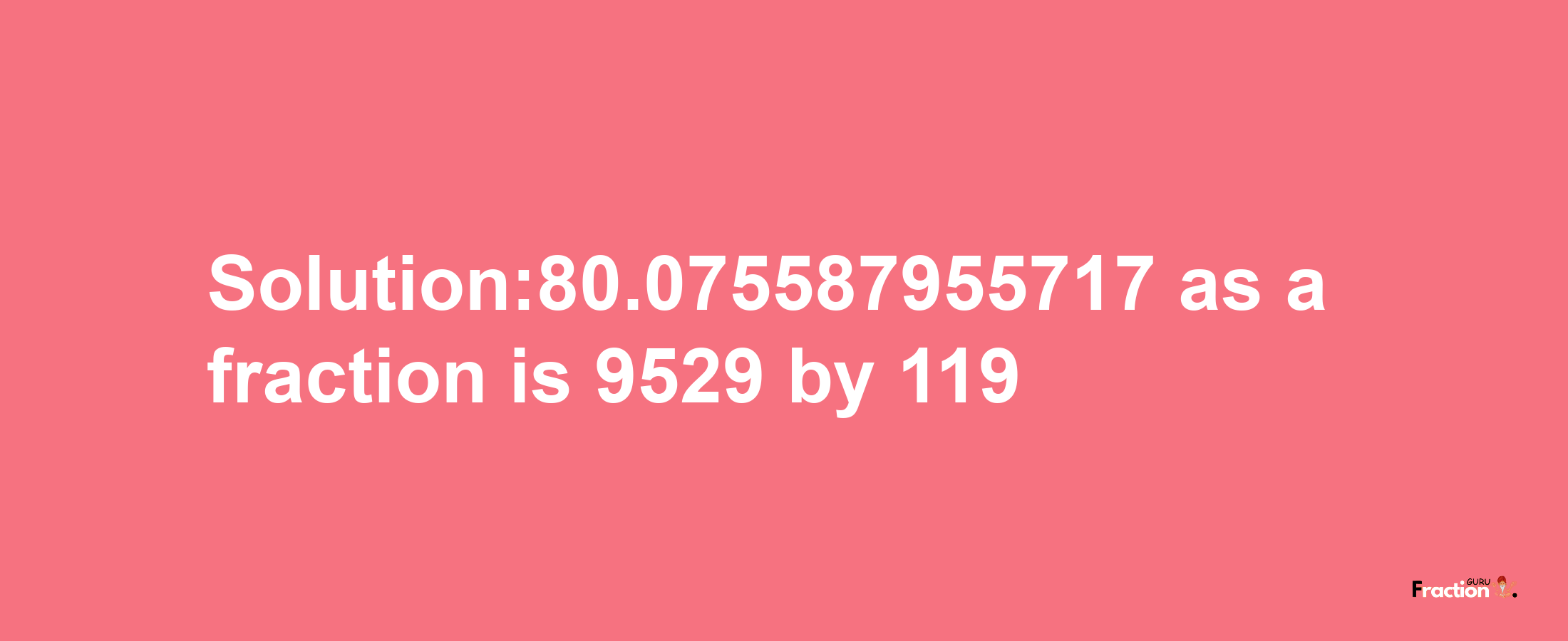 Solution:80.075587955717 as a fraction is 9529/119