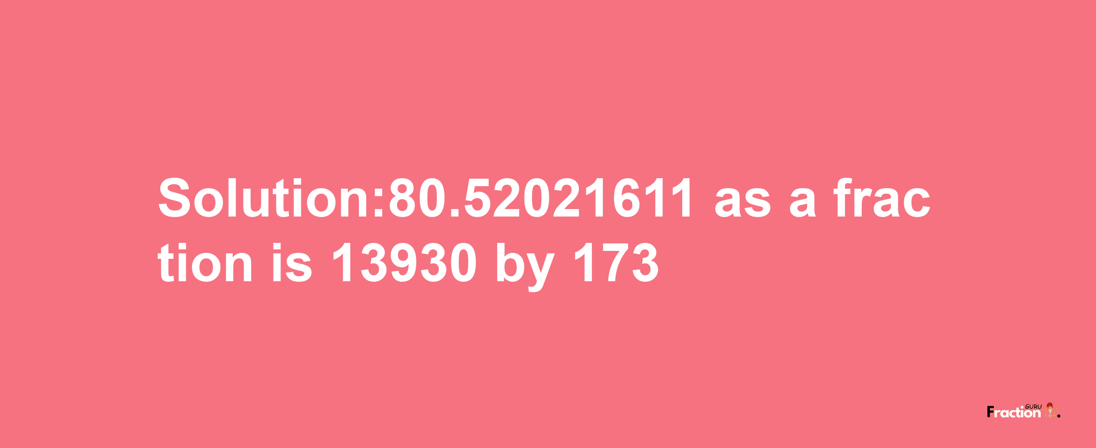 Solution:80.52021611 as a fraction is 13930/173