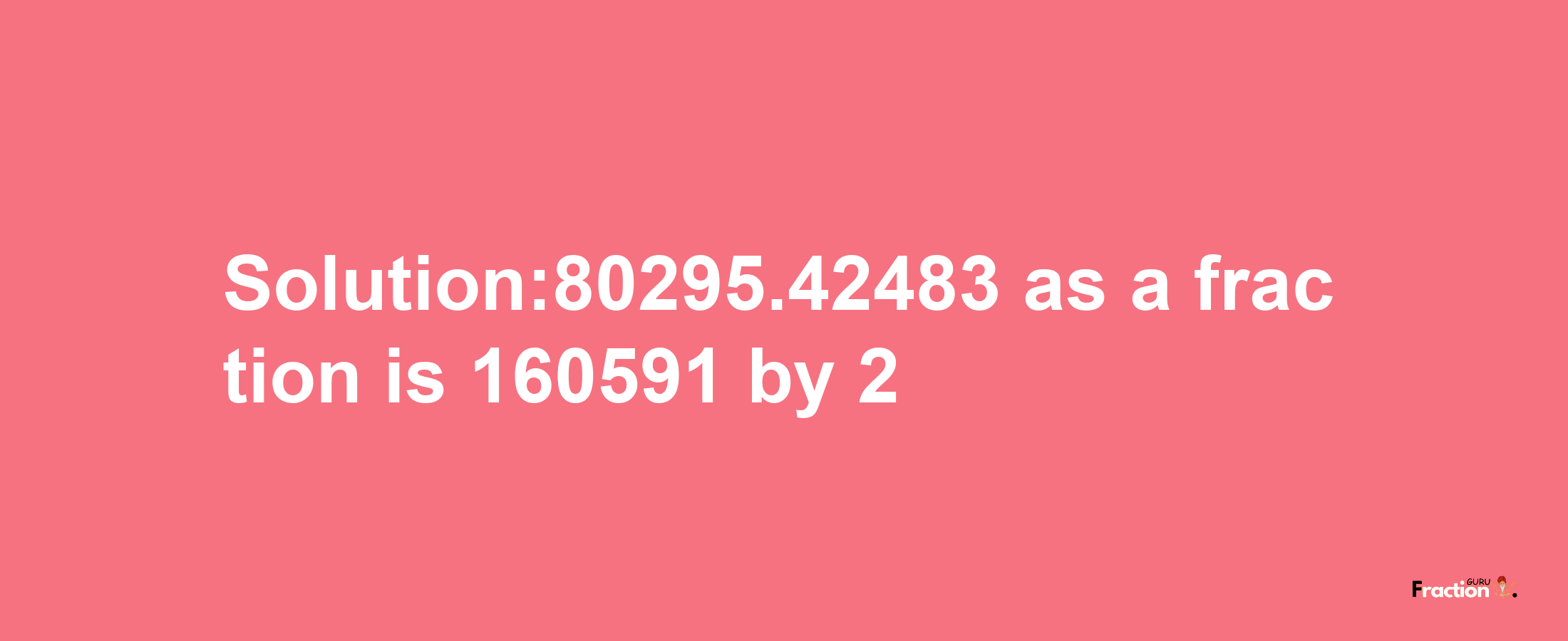 Solution:80295.42483 as a fraction is 160591/2