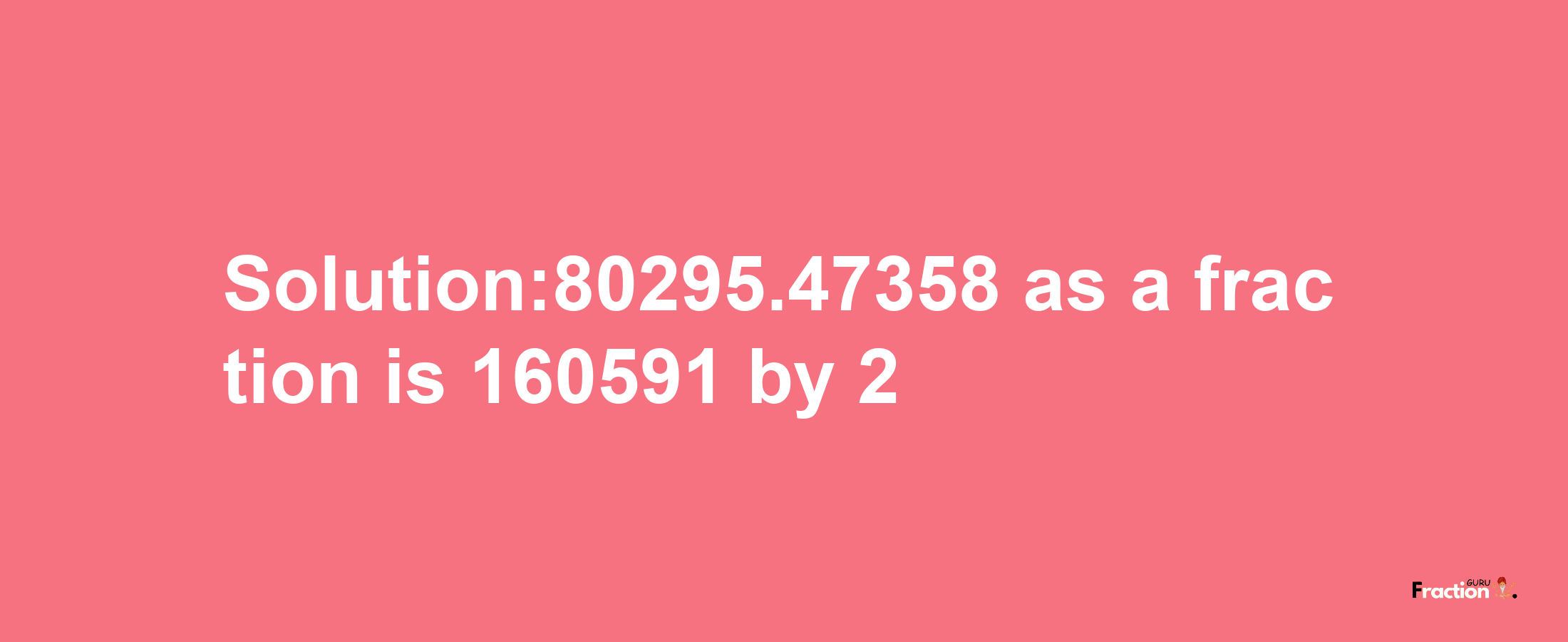 Solution:80295.47358 as a fraction is 160591/2