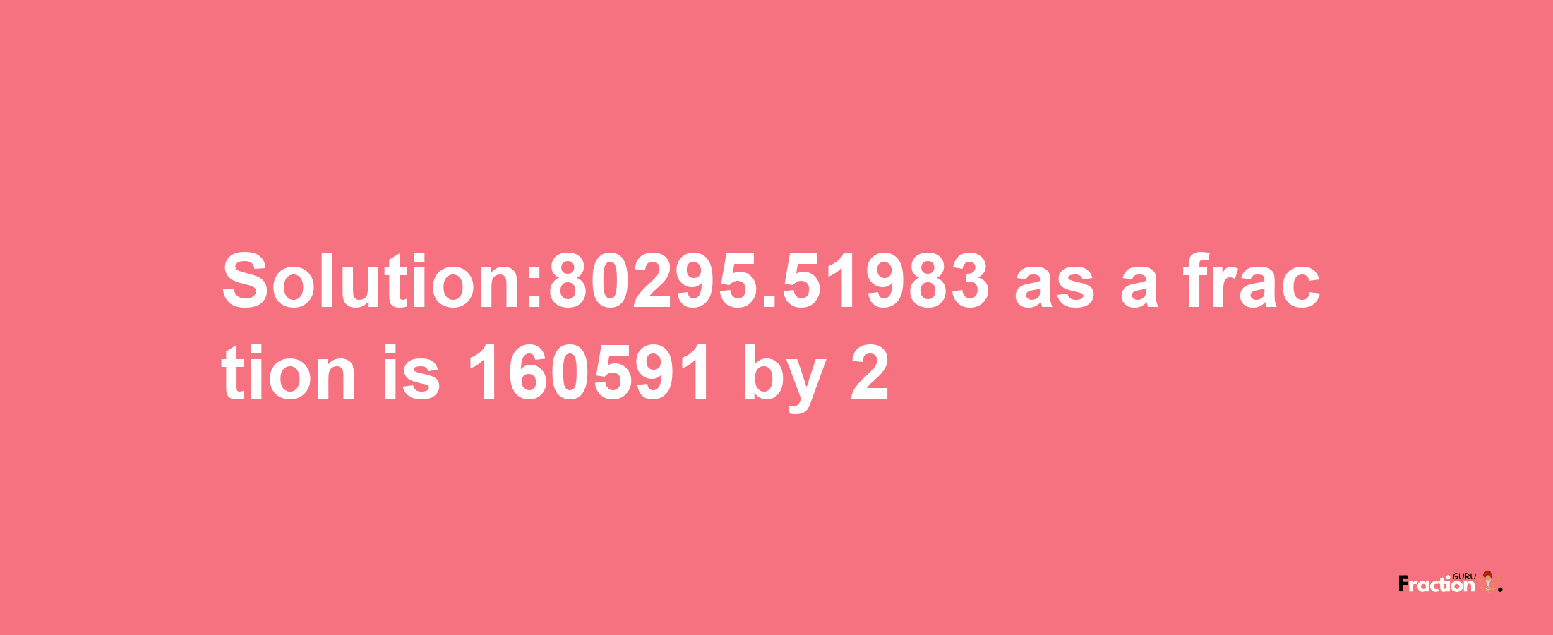 Solution:80295.51983 as a fraction is 160591/2