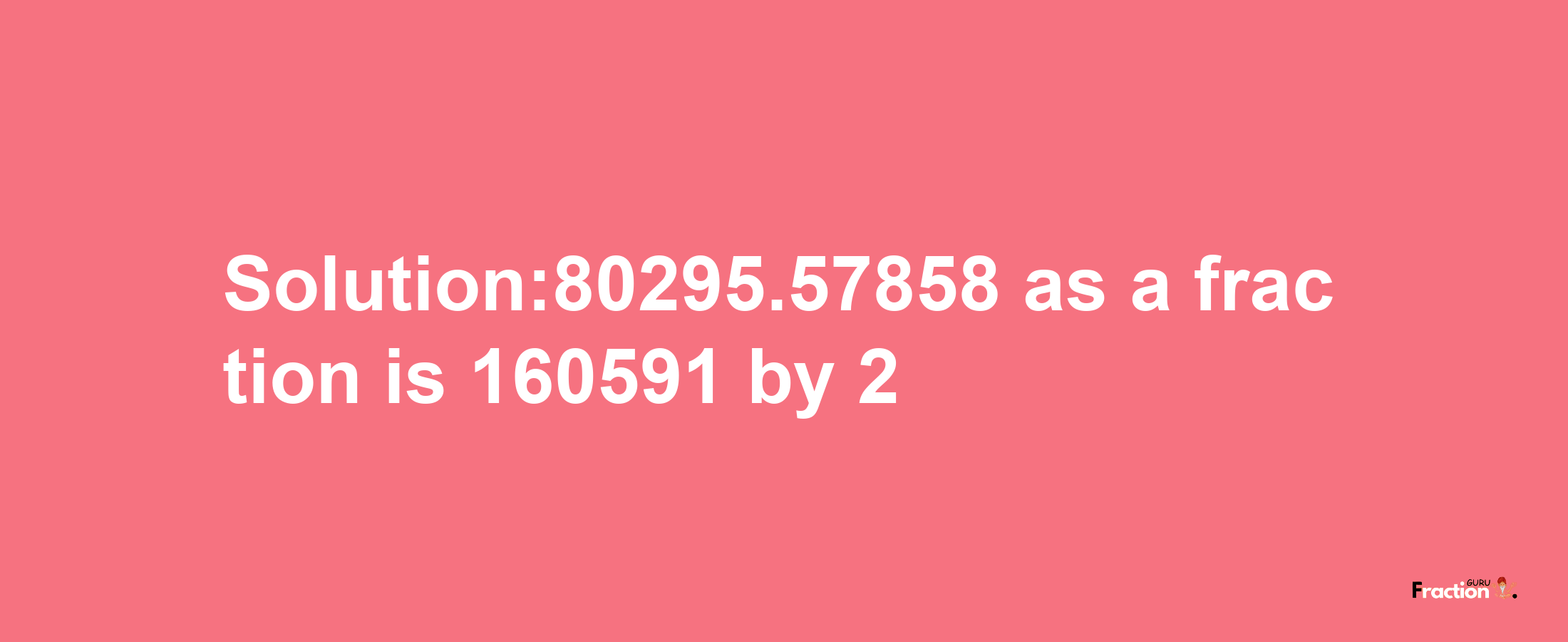 Solution:80295.57858 as a fraction is 160591/2