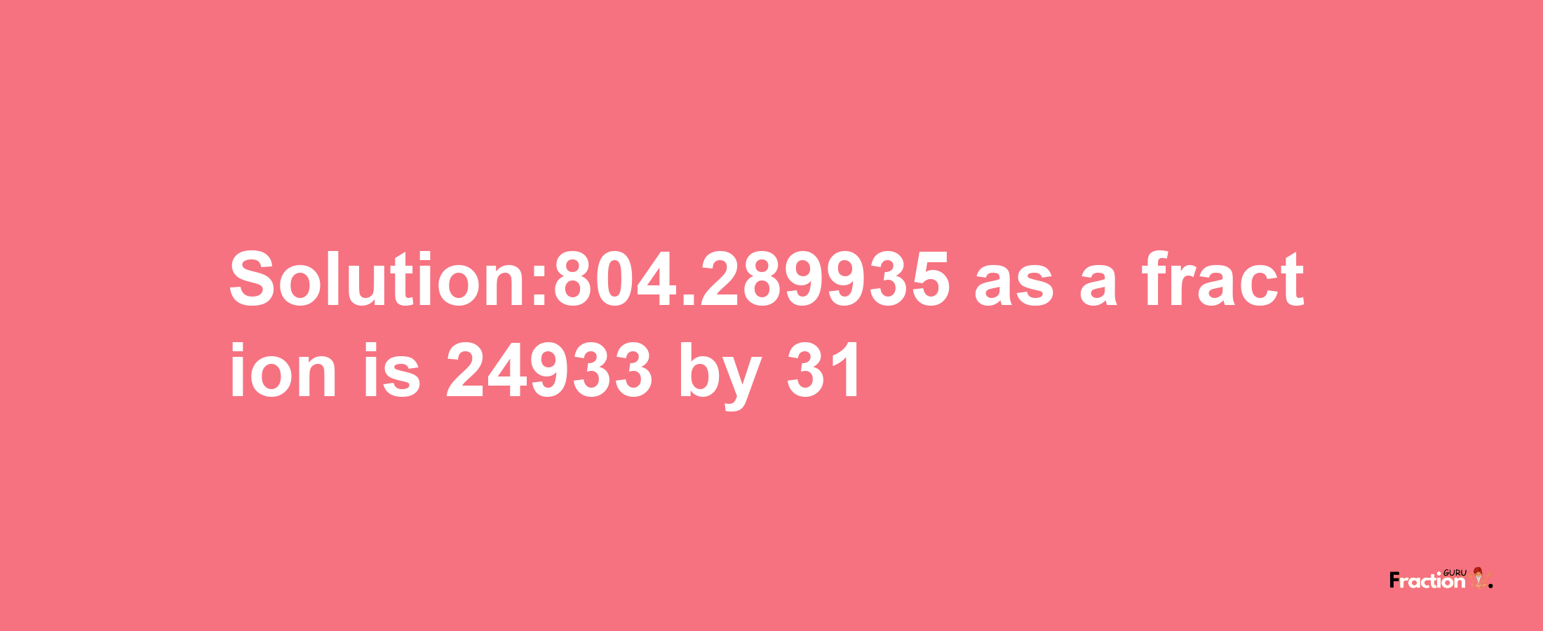 Solution:804.289935 as a fraction is 24933/31