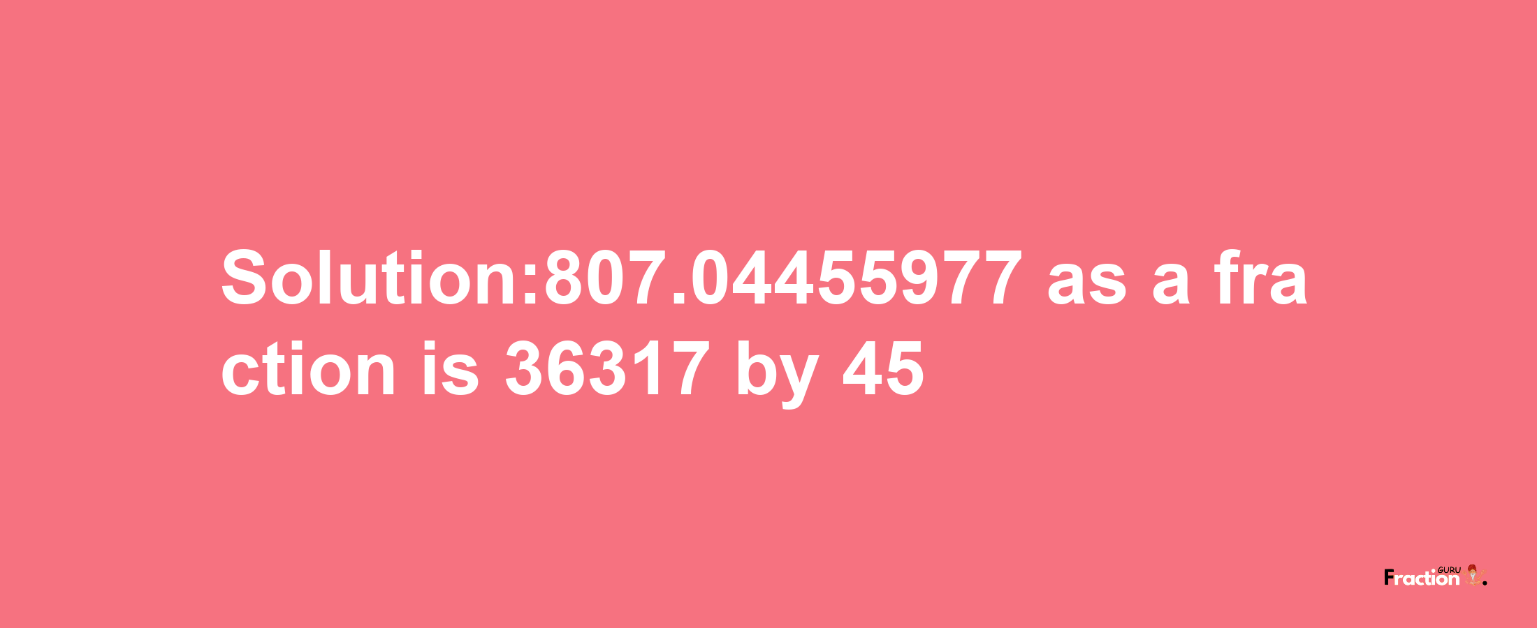 Solution:807.04455977 as a fraction is 36317/45