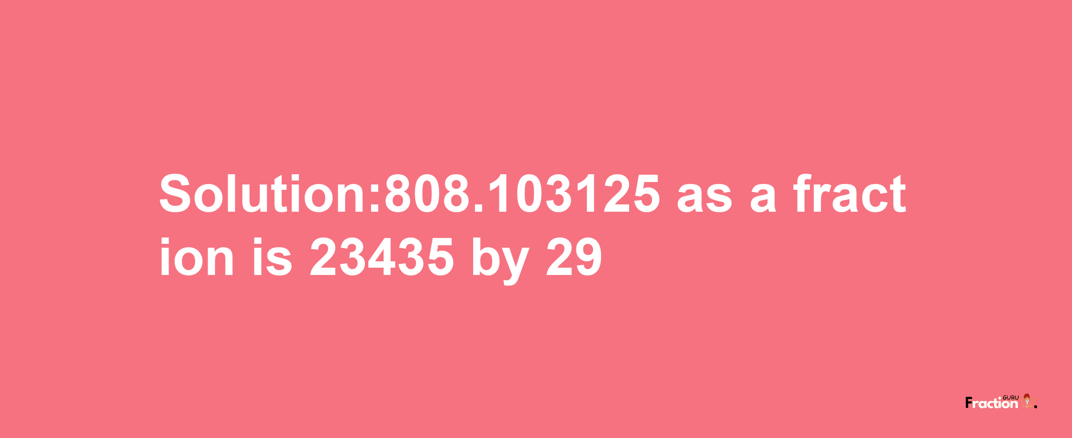 Solution:808.103125 as a fraction is 23435/29