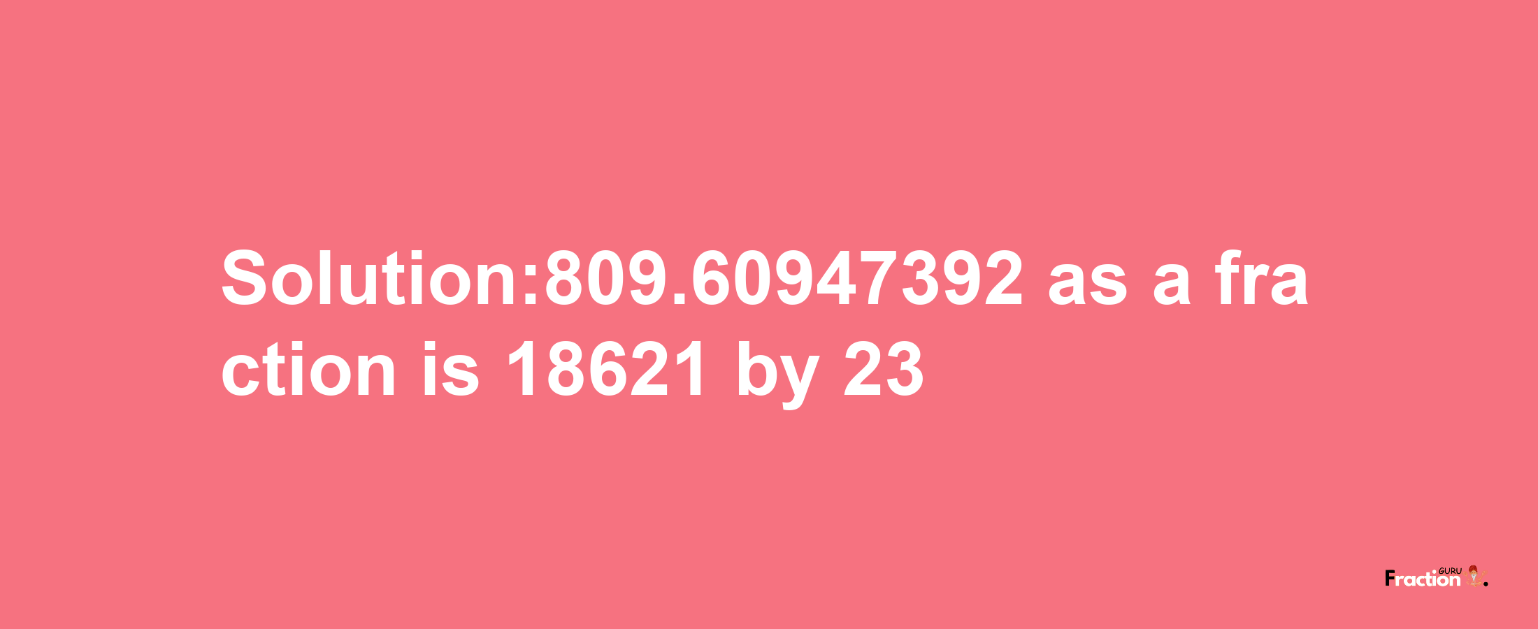 Solution:809.60947392 as a fraction is 18621/23