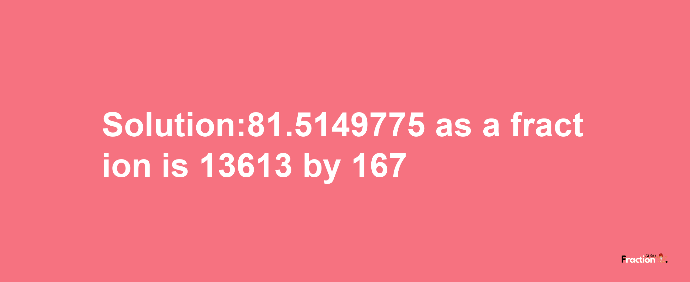 Solution:81.5149775 as a fraction is 13613/167