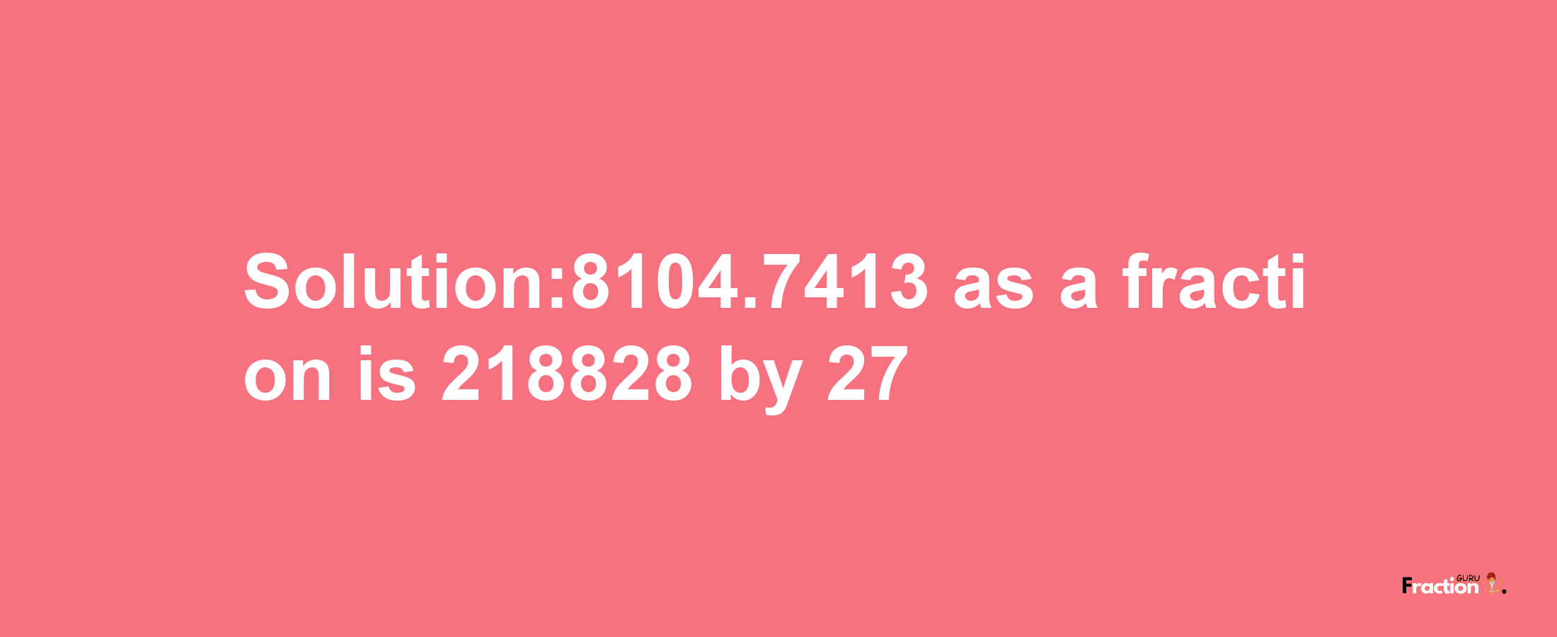 Solution:8104.7413 as a fraction is 218828/27